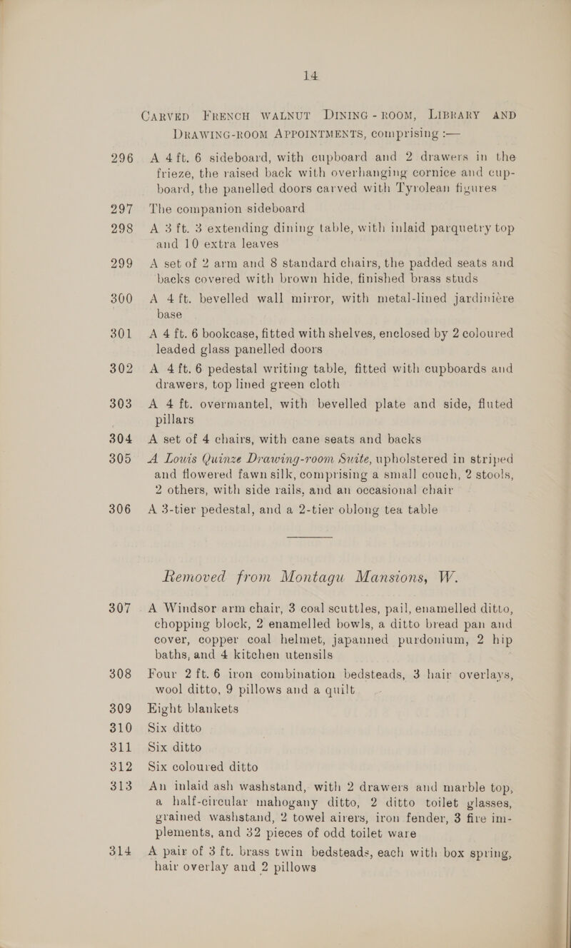 296 306 307 314 14 DRAWING-ROOM APPOINTMENTS, comprising :— A 4ft. 6 sideboard, with cupboard and 2 drawers in the frieze, the raised back with overhanging cornice and cup- board, the panelled doors carved with Tyrolean figures The companion sideboard A 3 ft. 3 extending dining table, with inlaid parquetry top and 10 extra leaves A set of 2 arm and 8 standard chairs, the padded seats and baeks covered with brown hide, finished brass studs A 4ft. bevelled wall mirror, with metal-lined jardinicre base A 4 ft. 6 bookease, fitted with shelves, enclosed by 2 coloured leaded glass panelled doors A 4 ft. 6 pedestal writing table, fitted with cupboards and drawers, top lined green cloth A 4 ft. overmantel, with bevelled plate and side, fluted pillars A set of 4 chairs, with cane seats and backs A Lowis Quinze Drawing-room Surte, upholstered in striped and flowered fawn silk, comprising a small couch, 2 stools, 2 others, with side rails, and an occasional chair A 3-tier pedestal, and a 2-tier oblong tea table Removed from Montagu Mansions, W. A Windsor arm chair, 3 coal scuttles, pail, enamelled ditto, chopping block, 2 enamelled bowls, a ditto bread pan and cover, copper coal helmet, japanned purdonium, 2 a baths, and 4 kitchen utensils Four 2 ft.6 iron combination bedsteads, 3 hair overlays, wool ditto, 9 pillows and a quilt Eight blankets Six ditto Six ditto Six coloured ditto An inlaid ash washstand,- with 2 drawers and marble top, a half-circular mahogany ditto, 2 ditto toilet glasses, grained washstand, 2 towel airers, iron fender, 3 fire im- plements, and 32 pieces of odd toilet ware A pair of 3 ft. brass twin bedsteads, each with box spring,