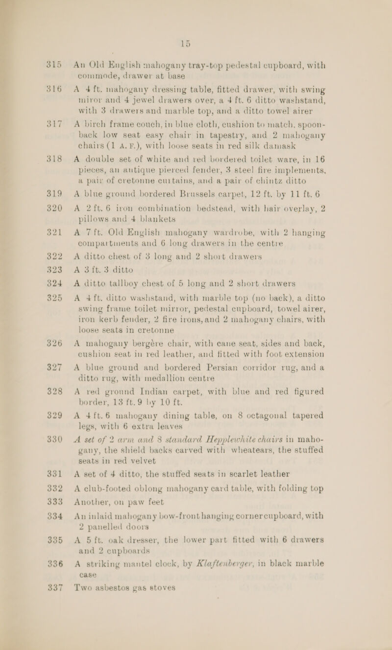  iv so ooo 315 318 Ld An Old English mahogany tray-top pedestal cupboard, with commode, drawer at base A 4ft. mahogany dressing table, fitted drawer, with swing miror and 4 jewel drawers over, a 4 ft. 6 ditto washstand, with 3 drawers and marble top, and a ditto towel airer A birch frame couch, in blue cloth, cushion to match, spoon- back low seat easy chair in tapestry, and 2 mahogany chairs (1 A.F.), with loose seats in red silk damask A double set of white and red bordered toilet ware, in 16 pieces, an antique pierced fender, 3 steel fire implements, a pair of cretonne curtains, and a pair of chintz ditto A blue ground bordered Brussels carpet, 12 ft. by 11 ft. 6 A 2ft.6 iron combination bedstead, with hair overlay, 2 pillows and 4 blankets A 7ft. Old English mahogany wardrobe, with 2 hanging compartinents and 6 long drawers in the centre A ditto chest of 3 long and 2 short drawers A 3 ft. 3 ditto A ditto tallboy chest of 5 long and 2 short drawers A 4 ft. ditto washstand, with marble top (no back), a ditto swing frame toilet mirror, pedestal cupboard, towel airer, iron kerb fender, 2 fire irons,and 2 mahogany chairs, with loose seats In cretonne A mahogany bergére chair, with cane seat, sides and back, cushion seat in red leather, and fitted with foot extension A blue ground and bordered Persian corridor rug, and a ditto rug, with medallion centre A red ground Indian carpet, with blue and red figured border, 13 ft.9 by 10 ft. A 4ft.6 mahogany dining table, on 8 octagonal tapered legs, with 6 extra leaves A set of 2 arm and 8 standard Hepplewhite chairs in maho- gany, the shield backs carved with wheatears, the stuffed seats in red velvet A set of 4 ditto, the stuffed seats in searlet leather A club-footed oblong mahogany card table, with folding top Another, on paw feet An inlaid mahogany bow-front hanging corner cupboard, with 2 panelled doors A 5 ft. oak dresser, the lower part fitted with 6 drawers and 2 cupboards A striking mantel clock, by Klaftenberger, in black marble case Two asbestos gas stoves