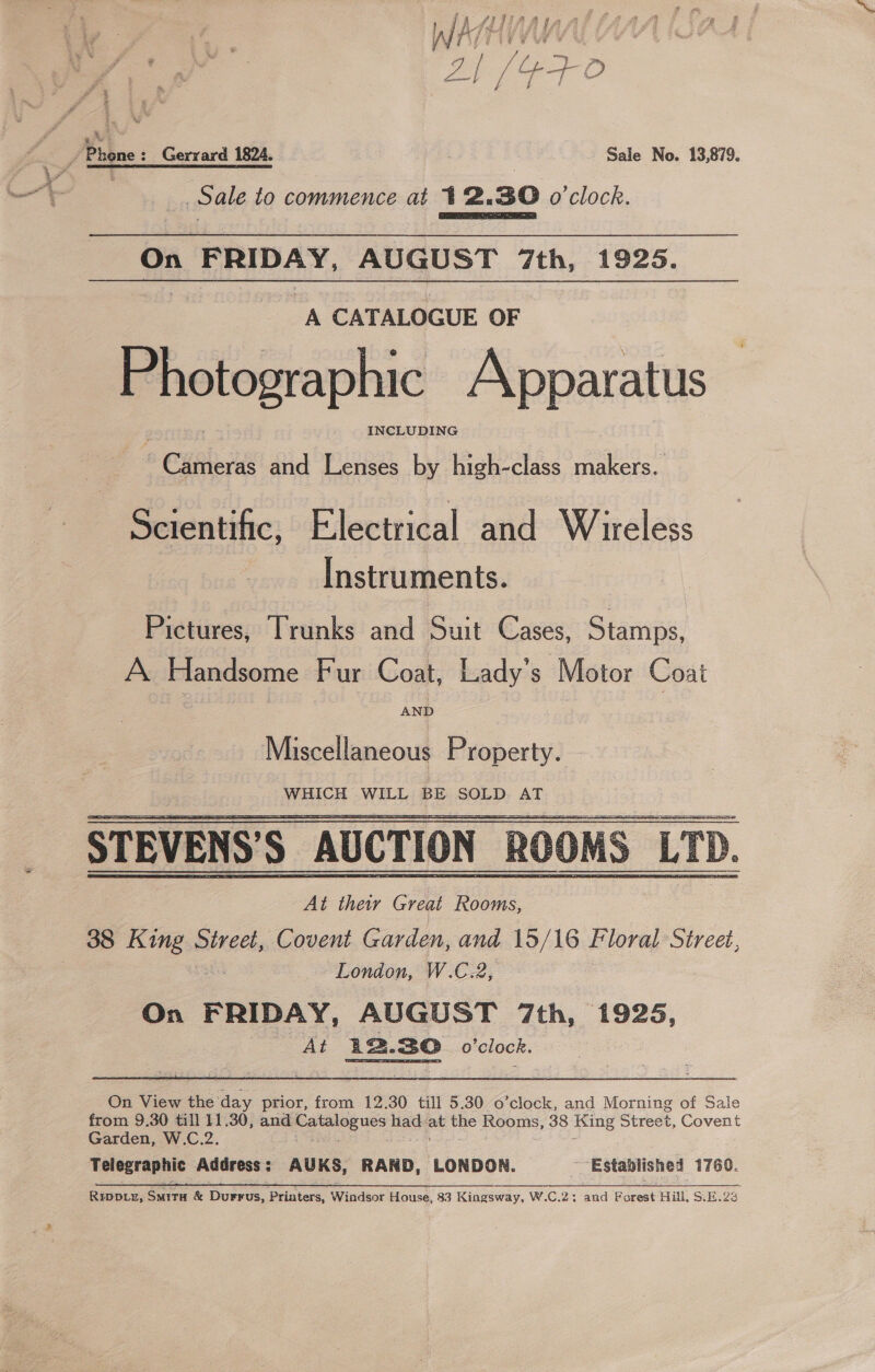 WAH Vy tie: S, y. Phone: Gerrard 1824. Sale No. 13,879. ' . Sale to commence at 12.830 o'clock. 4 Cie On FRIDAY, AUGUST 7th, 1925. A CATALOGUE OF P hotographic Apparatus INCLUDING + &amp; elec and Lenses by high-class makers. Scientific, Electrical and Wireless Instruments. Pictures, Trunks and Suit Cases, Stamps, A Handsome Fur Coat, Lady's Motor Coai Miscellaneous Property. WHICH WILL BE SOLD AT STEVENS’S AUCTION ROOMS: LTD. At their Great Rooms, 38 King Renee Covent Garden, and 15/16 Floral Street, London, W.C.2, On FRIDAY, AUGUST 7th, 1925, At 22.30 o'clock.    On View the’ day prior, from 12.30 till 5.30 o’clock, and Morning of Sale from 9.30 till 11.30, and reyes iis ae eg Rooms, 38 King Street, Covent Garden, W.C.2 Telegraphic Address : AUKS, RAND, LONDON. Established 1760. ee a 6 vr ee ce tl I, Rivp.z, Smita &amp; Durrus, Printers, Windsor House, 83 Kingsway, W.C.2; and Forest Hill, S.E.23