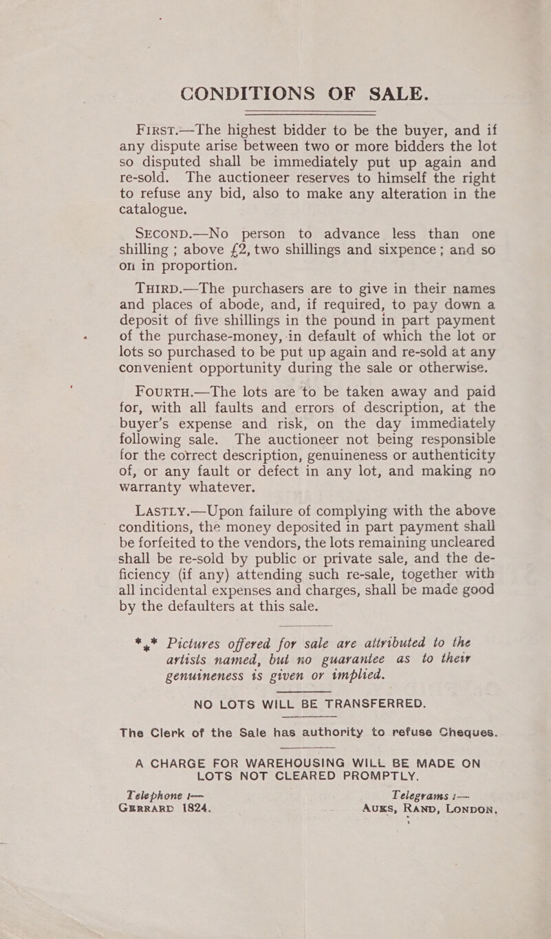CONDITIONS OF SALE. First.—The highest bidder to be the buyer, and if any dispute arise between two or more bidders the lot so disputed shall be immediately put up again and re-sold. The auctioneer reserves to himself the right to refuse any bid, also to make any alteration in the catalogue. SECOND.—No person to advance less than one shilling ; above £2, two shillings and sixpence; and so on in proportion. THIRD.—The purchasers are to give in their names and places of abode, and, if required, to pay down a deposit of five shillings in the pound in part payment of the purchase-money, in default of which the lot or lots so purchased to be put up again and re-sold at any convenient opportunity during the sale or otherwise. FourTH.—The lots are to be taken away and paid for, with all faults and errors of description, at the buyer’s expense and risk, on the day immediately following sale. The auctioneer not being responsible for the correct description, genuineness or authenticity of, or any fault or defect in any lot, and making no warranty whatever. Last_y.—Upon failure of complying with the above conditions, the money deposited in part payment shall be forfeited to the vendors, the lots remaining uncleared shall be re-sold by public or private sale, and the de- ficiency (if any) attending such re-sale, together with all incidental expenses and charges, shall be made good by the defaulters at this sale. *,.* Pictures offered for sale are ativibuted to the artists named, but no guarantee as to thet genuineness 1s given or tmplied. NO LOTS WILL BE TRANSFERRED. The Clerk of the Sale has authority to refuse Cheques. A CHARGE FOR WAREHOUSING WILL BE MADE ON LOTS NOT CLEARED PROMPTLY. Telephone i— Telegrams i— GERRARD 1824. oe Auks, Rand, LonpDOoN,