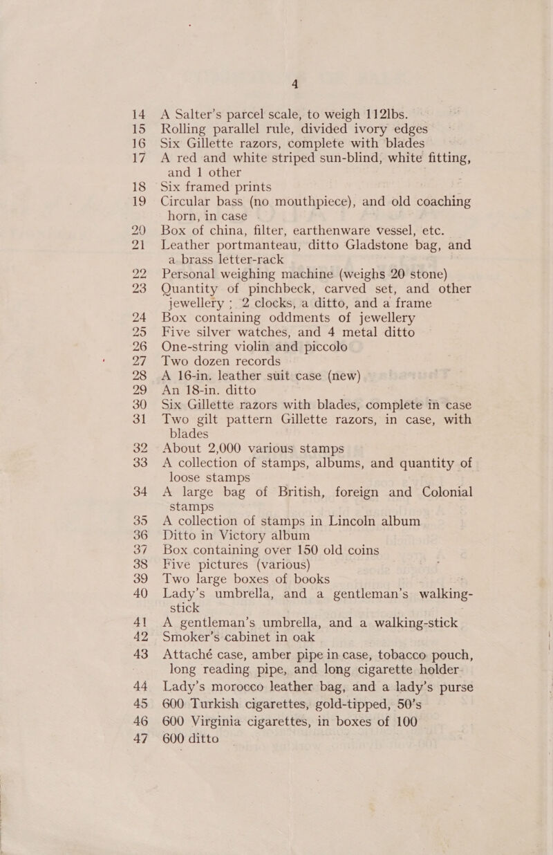 14 15 16 17 18 19 20 21 pie 23 24 29 26 27 28 29 30 31 32 33 34 35 36 37 38 39 40 4] 42 43 44 45 46 47 4 A Salter’s parcel scale, to weigh 11 2lbs. Rolling parallel rule, divided ivory edges Six Gillette razors, complete with blades A red and white striped sun-blind, white fitting, and 1 other Six framed prints Circular bass (no mouthpiece), and old conehing horn, incase . Box of china, filter, earthenware vessel, etc. Leather portmanteau, ditto Gladstone bag, and a brass letter-rack Personal weighing machine (weighs 20 stone) Quantity of pinchbeck, carved set, and other jewellery ; 2 clocks, a ditto, anda frame Box containing oddments of jewellery Five silver watches, and 4 metal ditto One-string violin and piccolo Two dozen records A 16-in. leather suit case (new) An 18-in. ditto : Six Gillette razors with blades, complete in case Two gilt pattern Gillette razors, in case, with blades About 2,000 various stamps A collection of stamps, albums, and quantity of loose stamps | A large bag of British, foreign and Colonial stamps A collection of stamps in Lincoln album Ditto in Victory album Box containing over 150 old coins Five pictures (various) Two large boxes of books Lady’s umbrella, and a gentleman’s walking- stick A gentleman’s umbrella, and a walking-stick Smoker’s cabinet in oak Attaché case, amber pipe in case, tobacco pouch, long reading pipe, and long cigarette holder. Lady’s morocco leather bag, and a lady’s purse 600 Turkish cigarettes, gold-tipped, 50’s 600 Virginia cigarettes, in boxes of 100 600 ditto