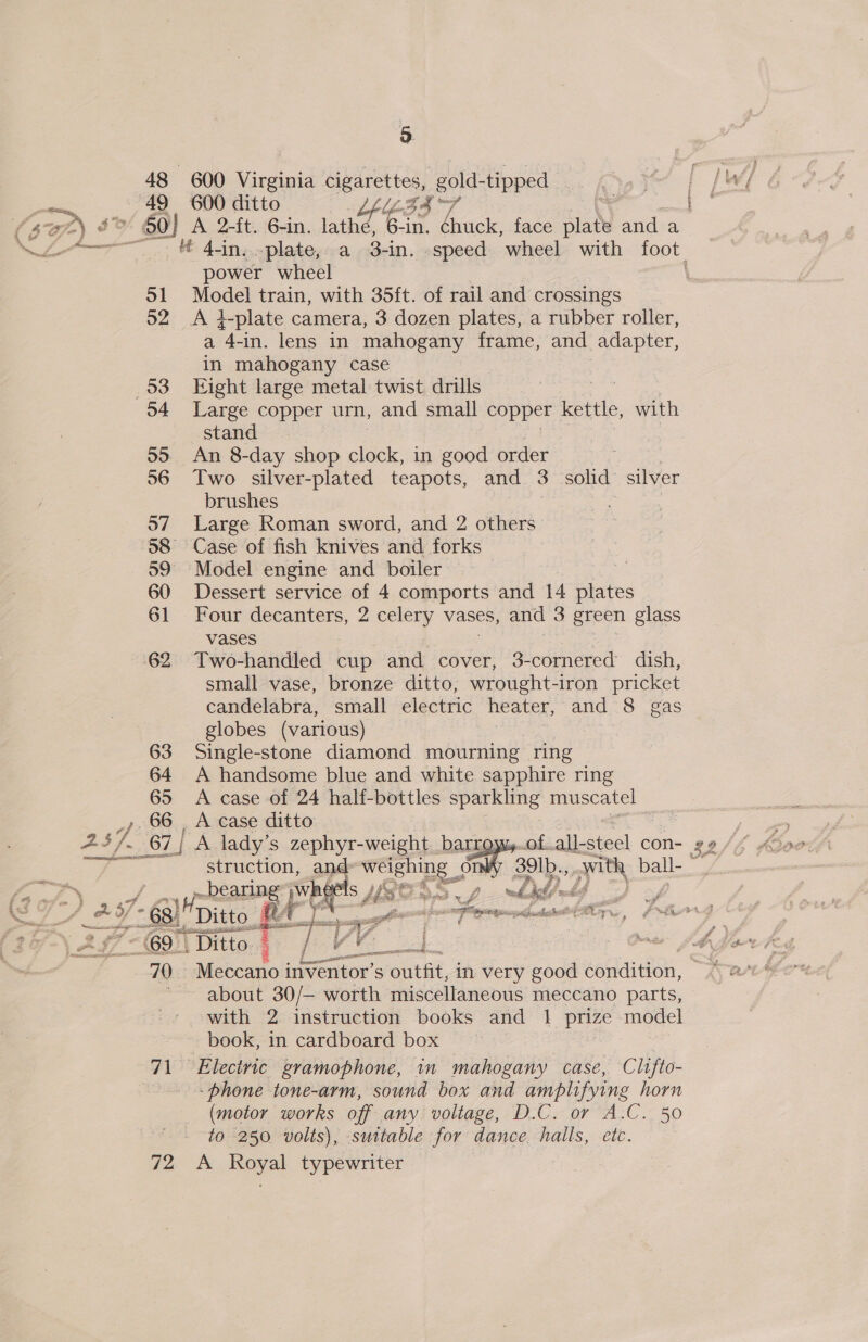 pale 49 31 52 93 55 56 o7 59 60 61 63 64 65 66, 5 600 Virginia cigarettes, gold-tipped 600 ditto Nie h 7 i i power wheel Model train, with 35ft. of rail and crossings A q-plate camera, 3 dozen plates, a rubber roller, a “4- -in. lens in mahogany frame, and adapter, in mahogany case Fight large metal twist. drills | Large copper urn, and small copper kettle, with stand An 8-day shop tole in good order | Two silver-plated teapots, and 3 solid silver brushes Large Roman sword, and 2 others Case of fish knives and forks Model engine and boiler — Dessert service of 4 comports and 14 plates Four decanters, 2 celery vases, and 3 green glass vases Two-handled cup et cover, 3-cornered dish, small vase, bronze ditto, wrought-iron pricket candelabra, small electric heater, and 8 gas globes (various) Single-stone diamond mourning ring A handsome blue and white sapphire ring A case of 24 half-bottles ——. muscatel . A case ditto re aecrmste- 2H - Goi 70 71 72 bearing’ whe yd J - aah if r yet ji s -55 “i Fae Or ye a be Ditto fA ae a Gre i OEE it We feast oT We Ditto. — Cf 2s Meccano inventor’s outfit, in very good soaditiom, about 30/— worth miscellaneous meccano parts, with 2 instruction books and 1 prize model book, in cardboard box — Electric gramophone, in mahogany case, Clifto- -phone tone-arm, sound box and amplifying horn (motor works off any voltage, D.C. or A.C. 50 to 250 volts), suitable for dance. halls, etc. A Royal typewriter   