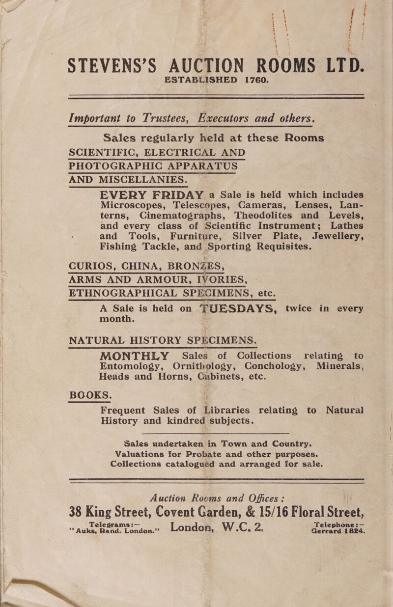 ‘ : : ~ - Pes - 2 % t a ESTABLISHED 1760. Important to Trustees, Executors and others. Sales regularly held at these Rooms SCIENTIFIC, ELECTRICAL AND PHOTOGRAPHIC APPARATUS AND MISCELLANIES. EVERY FRIDAY a Sale is held which includes Microscopes, Telescopes, Cameras, Lenses, Lan- terns, Cinematographs, Theodolites and Levels, and every class of Scientific Instrument; Lathes and Tools, Furniture, Silver Plate, Jewellery, Fishing Tackle, and Sporting Requisites. CURIOS, CHINA, BRONZES, ARMS AND ARMOUR, IVORIES, ETHNOGRAPHICAL SPECIMENS, etc. A Sale is held on FUESDAYS, twice in every month. NATURAL HISTORY SPECIMENS. MONTHLY Sales of Collections relating to Entomology, Ornithology, Conchology, Minerals, Heads and Horns, Cabinets, etc. BOOKS. Frequent Sales of Ribraries relating to Natural History and kindred subjects. Sales undertaken in Town and Country. Valuations for Probate and other purposes. Collections catalogued and arranged for sale. Auction Roems and Offices: 38 King Street, Covent Garden, &amp; 15/16 Floral Street, SS i a  