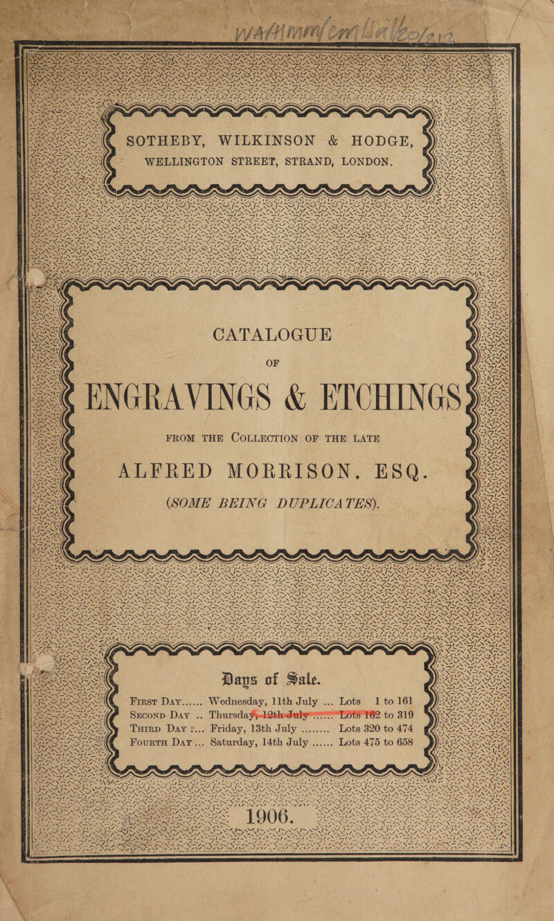                        PISA SANS ANS AR SA SARS ARS ~~ : \ \ S s . . . XN WII I CANIN R Nf. Res RNS oS BR RY SERIA UN, << NZ. “yy VN Oe, e PPE 6 UNA = Rae aS le. “>= , Me SPN SI ES NI ES 4~ tN iS Voy xR 4 U / — Ne mes t SSNS PUT SEES ian BES SONA ESS eS Te CNRS A SH ST SOE CO TN PP Pee I Geen So as )~ Leys eS; See Vy NOES NT a pte A A SS TS ee oe ee 4\f4 7 1, 4 any, AA ey SUNENG NaS ON IN? LE OLR ON ROT DNS SRN DANSON fon $ 1X </Z                                      SOTHEBY, WILKINSON &amp; HODGE, SIS 1> NISL SSS PAS pee ape he > 3 V7 \VAn/ hg WELLINGTON STREET, STRAND, LONDON. SAIL AIL AISS TE EY, war \4~ oer Cs SSS (NS Slee DM eNO pe WA GAZI, WAAL PLEIN NN Rays i v ~, “WN, TM ‘ Aw 2— —~——— A—_ a OS SO OO SO Ww tN Sle) cas N ~ ~ s as x ~ x N ~ ~ LF v~ w= } we FU Ve gr AT ey So ISS NN SR NN SESS EGG SUT, Sed AeA nO &amp; Cyne POAbe YRS ON Sak SAK AS « Le SS pe PF RPA A here DRL MISSIN SIS SAIS NEN RNIN ENA AR NN NE NS IRN GNSS NEST ENT RENE CANINTIR EN Se NER REN AU Ve ANN Cn NUNN LANE OR PG nl a iN AS INN ls ie igs Led / ha wake of NS GIN Sl s ole SFIS SINS ®S le ~ — _ — _ a Sites Se aie ae Ce GR ie Mary BS ose Re = _ eet fea _— SN NI NO ae Na nN pet NI IN PRI Nt SN INN ISIN AR NI NSIS ON I NINN STON SX > 1 DS? om NA ~~ AGN SA x Varna NAGS NI NPR DERE OL PL OR PT a PPRALON ee ZN tN cS \~e 49 SAIS 29% RAO I~ SAIS SFIS SIS SAIN SAIS SAIS SAIS SINS ISIS SINS Wes RG Re AANA MeFi RA ice SEN SONA, wN\ a NERA SANNA NI AENT ING, “V4, QS y eS NAA NAA ANNA CARER, “NN, NEA BONN ANN NN NAD NOR SHOPS Oe” Ele SoS SSN SEP NSS i} NSS) Sy SNS oS a iow lie Sao oN a hes ae | ‘ T2357 Ste Reg SPN RSS EN Seem t SINAN. Se PL ASS ee PISS (pe RI US Bae Soe Wea haa RAG Lag Tia ay tate Fr en has ~ _— aE on Se ORS Bee te </NS _—y _—Y/ —y —_—y — TS —_—/ = _— _— NSS PNG “<“— “XN SRE NTO Was N PION GEN FESR PPR OR MRED SO TAS Dei 1 VEN wa 4 TAN \ I~ SAIS SEG Pipl AR A Ne SAF CG pi OF. Jo CE fs SF ie Re | SRS RONG PP RELRMA AN LCA OAS Re ee lS lao ISG SIN I SONI AIT SPL SI SAIS AIS SI NAS SN REECE FRNA NENA FLEE EE ANE ENN GS EN RON aOR ENS NEN NI NEN ENE NEAANEIRAT RRENAONANA SLOSS EO Sy ike lS la Seis ween hio Poole, ald leXN> le Deke pl LPNS ays See SIA Se bs BNNs Par eS eS eA NY OF Noe JIN ON ONL MPC INDIO St ONS ON IN 2b aS aN ce NG ae Pater Sean N ESE SNE ON Oa NN UN NN CLAN OER ONE DIU NI oN Su NON NN AS. Rem CSI S 2). fre’ (at PAG eae a Pe aed pe BS (ASH PAIS AIS = AS Ff AI SX edi LNG. NG NN RES, BSS SENNA AINSI EIR EIS, i eS r n i Oo CaN re Se ST Lee IAAT pA yA) Ae < Als S rl ~ s Se N= CATALOGUE    7 ~S) NT ~ NANT 7 AEN Ae oe ‘ NS \7 x sl ou MS oD SEATS, OF 1~ SINS ee SN WO ==) X=. oN SIS “vs: oD Ar aan ZAIN SS WW IRAAIAS Rae NA “Ve tad -INNZ 7 Rate FAW See _— 0. —, Cd SS ies BNO Al OS IWS AIS ARE ae Lie ss LN == rir @ y ne oS Ea $ 3 Seo aus . SN as ae SS \ 1 “Al NS ‘ x AINE Rroscg < view 4 Oy ages V c “4 _— =o FROM THE COLLECTION OF THE LATE SNAG 2 INS i> Ps \ WA Soe SNA VAISS ALFRED MORRISON, ES Bes 9 e = v= Tae SAAN (SOME BEING DUPLICATES). Ve es aC TN - Wan AUN . 7 4h! L Wi Ve “ ~~ 7 0 an, BAA ke aS v~ val walpe IZ                                                        SSSA]: vn NG me Ke vi Ch ~ py Ae < APOE pies Aa: eh Spd PA pee: fb gh IR RAS SIRES ROS: AIRS ~N ~~ SAM IS OIA OI SLAIN IND ; INSISTENT AN SUN SEENON EN AN SPING TN DEN ay OE a oe oa i a FP fe Of is 5 ee NAVE Visas Ss ~ WE2k Cheges . fe pe RG CN eNO ONG ON SONG ON Gat RN OI REA GRE GW I os, Se ESSN ESSER REDO ORS, SINTON a OS V7 Wee eT OR BANA. Re SANS IS SAIS NS ~AN~ 1 SA I~ SS % {> SS% I~“ I> Nee 1{~ Oe i= SO I~ 4 I Md Nee | % SG I~ ta ara ba tS Y RES SN oY Per Nene RON MANN NL ONT te MENTE ALN =~ \4 “NS NI OANNE VON ONIN ERNE SNARE OAS ey a Ks Be NN eS NS NST ON IO ie SSIS SINS Sis SSS PANS SS ANN eS are “SI SSN Se Seah AS ay he js Si ae — _ — SR Maa a eA AS Asser. aut ae iss re Aa i Daag | ROO OO RIOR RO AOR a DERE LED I OGE ELf NTF MOG GAT NGS A GST RAL RAT FR al RT RCSA | RC ARS AI INA PRET OR Wy PRON ES SOS Se eS AN NATO ALERIY, OER A IRR NE -, ORRIN RON ROLY ANOS ARLENE a WALA De pi IN eer pS ee | NES SS a, WSS SSI SY SI ASN Sl eS le Sle Sl eS al SSIS SIX SISO SI SOS SI OSS Seams fl NN al ale ace TR ee - ai => pbs = ~ 7 aoe rath em = d ph = ox Fe Rm eR nee CNN ON ON eV) oie par 2 pe Dien PON PON TY IR IRC x Ne ENT AANA BDANA DANG DEIN BOANT AL ING NAAN MO LNL MONG SOENG NO PES STNG SOANG ONSANG EOIN NOANG PH PNE NELNSA SY FAEANZ it Ep fre SO SEIN Fig IOS eh EMA TS MA NT A DIN Lo ENN NNO NER WEIS URIS SNS AT a IH ER EIN INO LLC NSO SINE | el Ne ZN > N NAS » : 1 aatigerd POTN ’ VA ZY WN aN AW CON DE RIE ION FIV Oe AU a a FOS ONE OP \ ; SS NSA - REN ' ee 7. NZ OANA OON AA? SNA At REDE SS SSS = = SS =. <a >» SS WARES SSL SPA SLASS SN ole Daley slo PRT EN DA NES See Wa 2 JRE INAS NSIS iN NS Nees : LONE an ede \ binant, LZ ANA OG ANA © Gi fix SSN Nba - INAS SO ei. 1 le Stet : -; NES, CaN Free | Days of Sale ASS <! N Ss op as ; ° wi NERA Oe NEN SEN NG VS LS Ne Fibs NA fons SSS Sl) ied ms INT NO he : AREY NSIS NN SINAN ING | EAN NS, AeA * J VA: . < AGL SAIS SATIS First Day...... Wednesday, llth July ... Lots 1 to 161 SO SNC SAIS : Nee N= Rie N Nets BEN Sots 2 } Dips One \ Ns . eR 7. le Me le , ES ra ere ™ me v9 BNA SO ST ae ROPER eoa Seconp Day .. Thursdayj-12th “ree LSts 162 to 319 CX NAAN SS Le a ACA TERE a M41 SAIS OS ISS z Zo ZI SI 5 DN ‘ XN rN i YN POON NG IAEA \ N NINA ie 7 4 \ N \4- | tRNA Tuirp Day >... Friday, 18th July ........ Lots 320 to 474 (SANT ASIA ER ne I 2 le ps PAN SIN N SN RANG RRS Saturd Jul Lots 475 to 65 SUSE GROAN QOARE Fourrs Day... Saturday, 14th July ...... Lots 475 to 658 VAIS SAIN SAE ¥ N NONS ih= ra Nf ee \o : Ty ESO ASS SIESTA] se) aa ae a ENS eA YS MERON SS INGOs ON RORY WANG, . z a VY AIS SAIS OZ IS SS 4 LNINF AEN PAR NY { i UN NO NGA ote Call 5, Pll ee A i be ‘ PS ere i i < IN SAND ree if as i Poa is oh j “7 i~ / <4 j~ ! ww wre ra 4 NZ Be! PN Ney N NS ‘ NX XN N N Se = fi SRD Ie AT AR I NAT SL NAT NSIS, NAD NDS NINA NI OY ye LS SN ESTOS EDS SENS ae SEN ae erika Shed he’ oh eS oh 2 Va lies tI SIAN Sey SIS ea Rea Le RM, A ae I AIR ANI oe ge OR ee Oe NOL go Ne TC ON IS ONE GON, oa fe GIN LY CI NGG CENCE G EPO IG SANG - é : fst pc eS: eS a _ —/ Ly PS 7 7 7 Z Z 451 7 7) = ¢ IND ONT LON BRS NERS ON NR CS OS LEA SO OO NAN Neve Nee ‘ ‘ PEN ROT RIE = oe I ERNE A EOS FIDO SEI SFIS SAI IS OID OBI AISA A AE SN Se po NP NES NENT SEND NENT SONI NINN ARN RET ORS N aN ty eee NUNS <> > > Se MTR SN VEN NM. AY Nas Ni SH, eerie ey NS pos SII A SIN SIAN SIS I ASI TST a y 7 PUA SS Ree SS ra ee AS a Ae ee Cu a URN NO Deed |! |. =A XK SAN e PONG NeaiA wt Nem IN IAN —v i NS Ae Ng Pin } v6 Oy, GS ~ Ae Ae ba wd AG oy Oe by is Ory DAY AY, Se PROT ~ *s - 4 ~ ~ ~ t ~“ “ ~ ~~ 5 j Fes ee ae MIN eA Ne 7 RY NIN NAT NIA NILES Ja NESE pa Paha ot hes Bl ENE Sl aN at Po ac NN ONS Soden dag GS ood te ee ie Sees ere ihe Sagas Reid) Par te ONO pee We ge RLS ee Ce ee nO Cas F; °N = At XS 74 — 4, ih, As a7, a, ese ~ AN “~ 4s =i a A a era tly a] GS SOS SOS, ODEO AOD ONO DROIT DRED,        