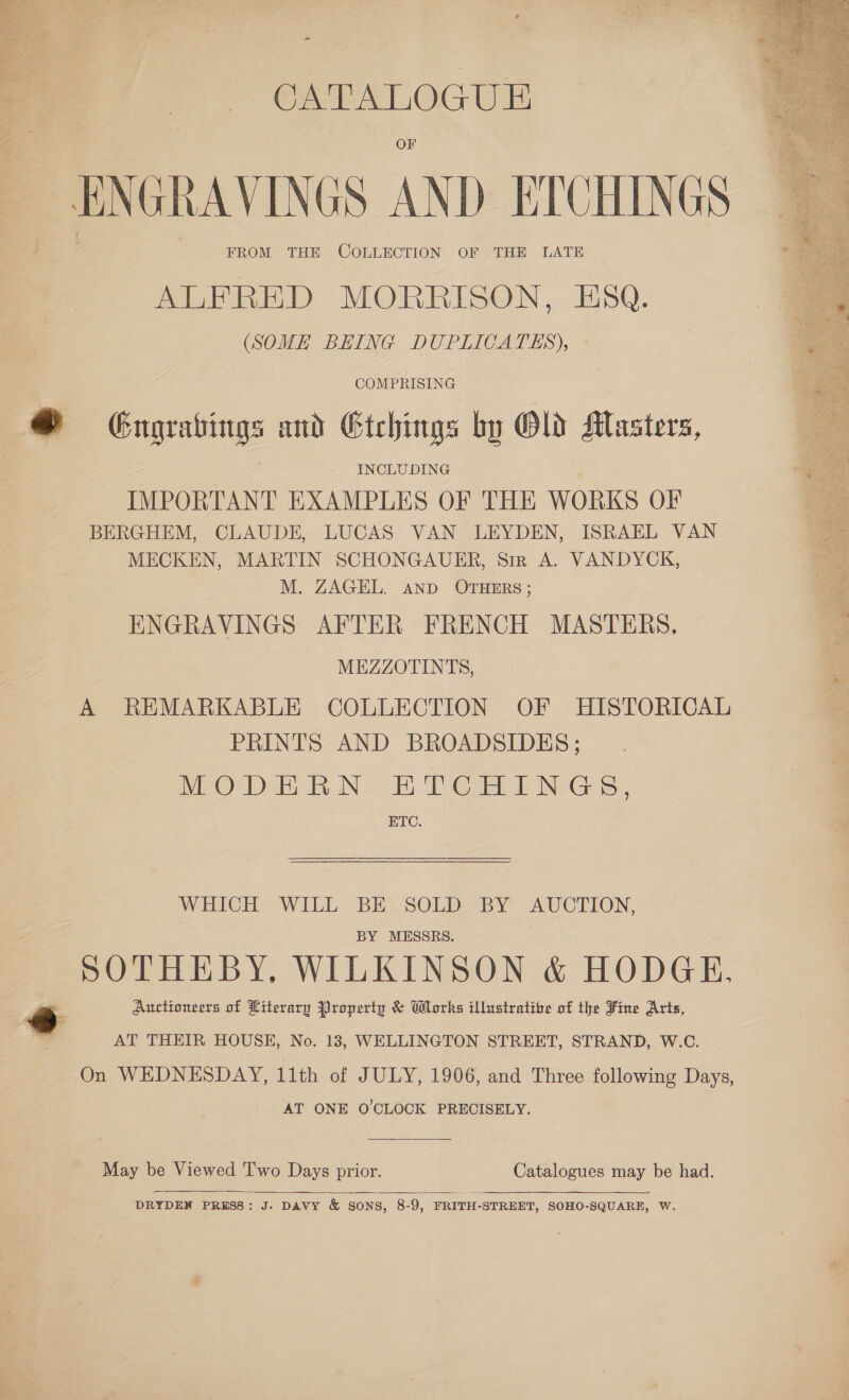  CATALOGUE ENGRAVINGS AND ETCHINGS FROM THE COLLECTION OF THE LATE ALFRED MORRISON, ESQ. (SOME BEING DUPITCATES), COMPRISING ® Grugrabings and Gtehings by Old Masters, INCLUDING IMPORTANT EXAMPLES OF THE WORKS OF BERGHEM, CLAUDE, LUCAS VAN LEYDEN, ISRAEL VAN MECKEN, MARTIN SCHONGAUER, Sir A. VANDYCK, M. ZAGEL. AND OTHERS; ENGRAVINGS AFTER FRENCH MASTERS, MEZZOTINTS, A REMARKABLE COLLECTION OF HISTORICAL PRINTS AND BROADSIDES; DEO Db nN: 3B DC RT NG, ETC.  WHICH WILL BE SOLD BY AUCTION, BY MESSRS. SOTHEBY, WILKINSON &amp; HODGE, Y Auctioneers of Literary Property &amp; Wlorks illustratibe of the Fine Arts, AT THEIR HOUSE, No. 13, WELLINGTON STREET, STRAND, W.C. On WEDNESDAY, 11th of JULY, 1906, and Three following Days, AT ONE O'CLOCK PRECISELY. May be Viewed Two Days prior. Catalogues may be had.  DRYDEN PRESS: J. DAVY &amp; SONS, 8-9, FRITH-STREET, SOHO-SQUARE, W.