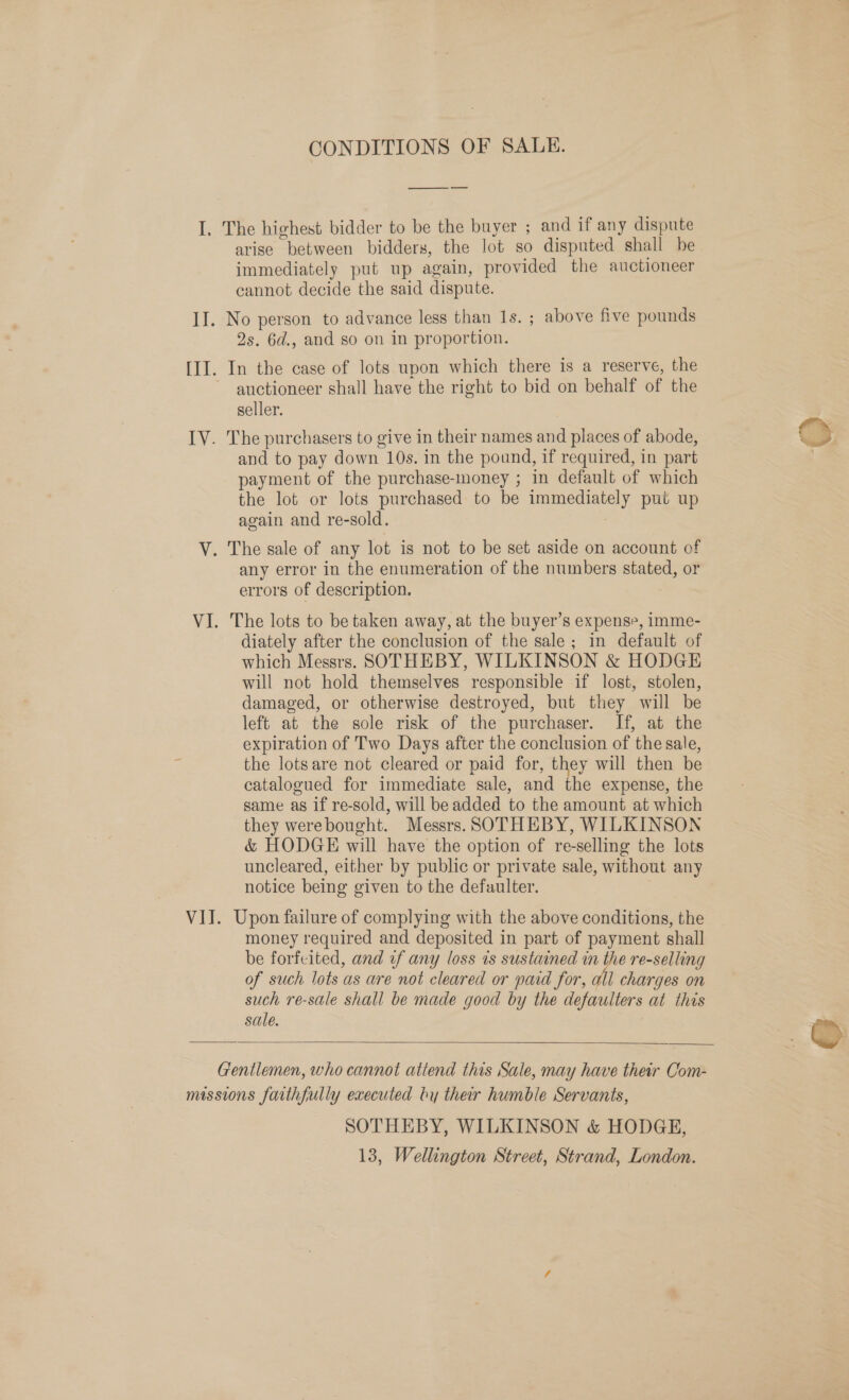 CONDITIONS OF SALE. ——_ -— I. The highest bidder to be the buyer ; and if any dispute arise between bidders, the lot so disputed shall be immediately put up again, provided the auctioneer cannot decide the said dispute. II. No person to advance less than 1s. ; above five pounds 2s. 6d., and so on in proportion. III. In the case of lots upon which there is a reserve, the auctioneer shall have the right to bid on behalf of the seller. IV. The purchasers to give in their names and places of abode, and to pay down 10s. in the pound, if required, in part payment of the purchase-money ; in default of which the lot or lots purchased to be immediately put up again and re-sold. V. The sale of any lot is not to be set aside on account of any error in the enumeration of the numbers stated, or errors of description. VI. The lots to be taken away, at the buyer’s expense, imme- diately after the conclusion of the sale; in default of which Messrs. SOTHEBY, WILKINSON &amp; HODGE will not hold themselves responsible if lost, stolen, damaged, or otherwise destroyed, but they will be left at the sole risk of the purchaser. If, at the expiration of Two Days after the conclusion of the sale, the lotsare not cleared or paid for, they will then be catalogued for immediate sale, and the expense, the same as if re-sold, will be added to the amount at which they werebought. Messrs. SOTHEBY, WILKINSON &amp; HODGE will have the option of re-selling the lots uncleared, either by public or private sale, without any notice being given to the defaulter. VIJ. Upon failure of complying with the above conditions, the money required and deposited in part of payment shall be forfeited, and if any loss is sustained et re-selling of such lots as are not cleared or paid for, all charges on such re-sale shall be made good by the defaulters at this sale.    Gentlemen, who cannot attend this Sale, may have their Com- missions faithfully executed by ther humble Servants, SOTHEBY, WILKINSON &amp; HODGE, 13, Wellington Street, Strand, London.