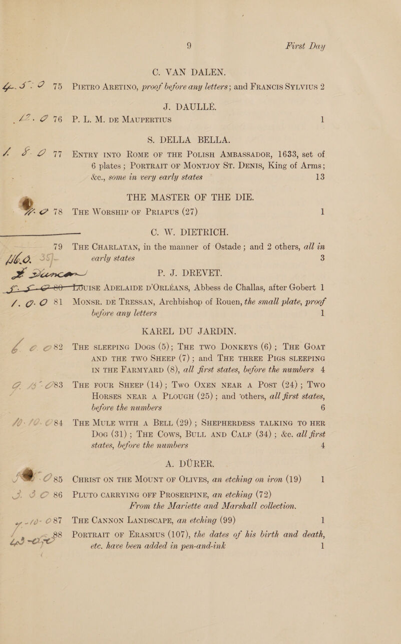  C. VAN DALEN. PreTrRO ARETINO, proof before any letters; and FRANCIS SYLVIUS 2 J. DAULLE. P. L. M. p—E MAUPERTIUS 1 S. DELLA BELLA. ENTRY INTO ROME OF THE POLISH AMBASSADOR, 1633, set of 6 plates; PORTRAIT OF MontJoy St. Dents, King of Arms; &amp;e., some in very early states — ite THE MASTER OF THE DIE. THe WorsHIP oF PRIAPuS (27) 1 C. W. DIETRICH. Mb.d. vo early states 3 YF vince P. J. DREVET. fi 80 TOuISE ADELAIDE D’ORLEANS, Abbess de Challas, after Gobert 1 /. 0-0 81 5 O85 J el 86 wv ~ /O- O 87 / «, 88 bp) Oye Monsr. DE TRESSAN, Archbishop of Rouen, the small plate, proof before any letters li KAREL DU JARDIN. THE SLEEPING Dogs (5); THE Two DonxeEys (6); THE Goat AND THE TWO SHEEP (7); and THE THREE PIGS SLEEPING IN THE FARMYARD (8), all first states, before the numbers 4 THE FOUR SHEEP (14); Two OXEN NEAR A Post (24); Two HORSES NEAR A PLouGH (25); and ‘others, all first states, before the numbers 6 Tue MULE WITH A BELL (29) ; SHEPHERDESS TALKING TO HER Doe (31) ; THE Cows, BuLL AND Car (34); &amp;c. all first states, before the numbers 4, A. DURER. CHRIST ON THE MouNT OF OLIVES, an etching on tron (19) 1 PLUTO CARRYING OFF PROSERPINE, an etching (72) From the Marviette and Marshall collection. THE CANNON LANDSCAPE, an etching (99) 1 PorTRAIT oF Erasmus (107), the dates of his birth and death, etc. have been added in pen-and-ink 1