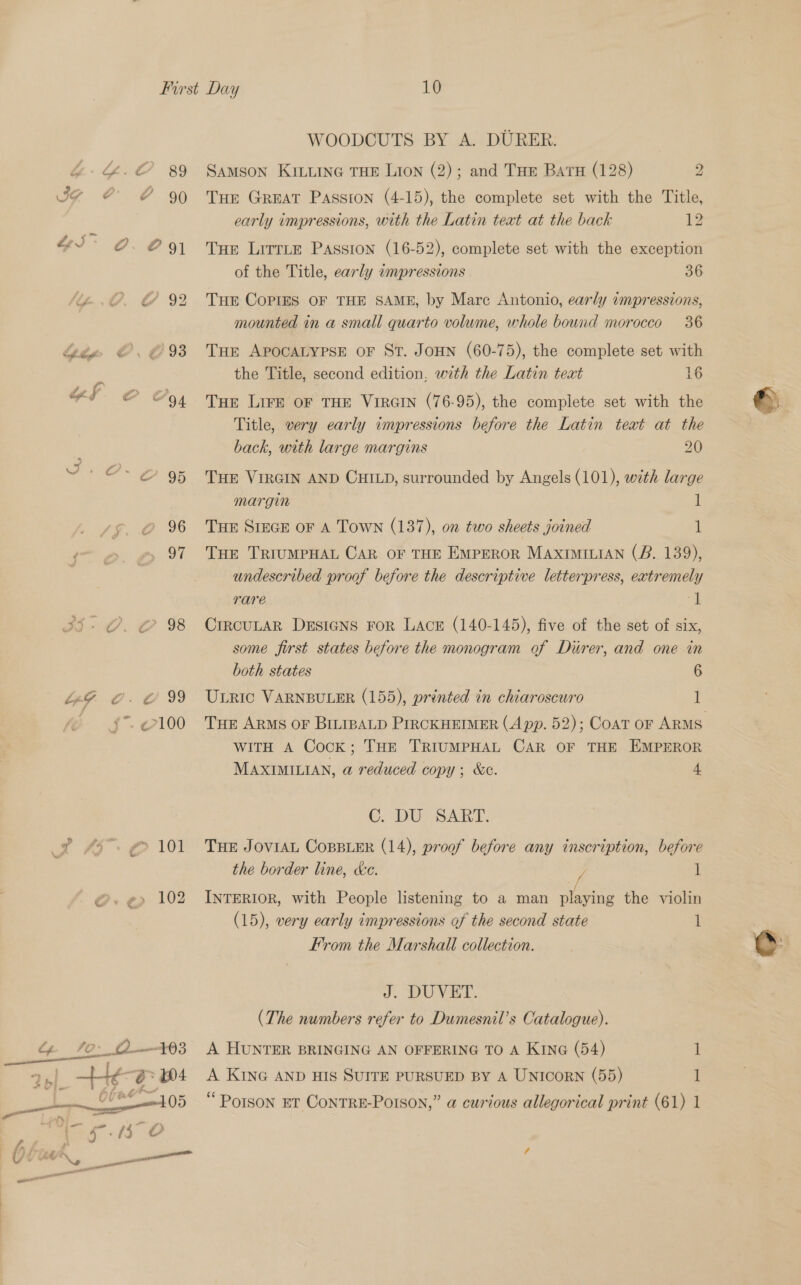 oe oe a 94 aes) 10 WOODCUTS BY A. DURER. Samson KILLING THE Lion (2); and Tue Baru (128) 2 Tue Great Passion (4-15), the complete set with the Title, early impressions, with the Latin text at the back 12 Tue Lirrte Passion (16-52), complete set with the exception of the Title, early wmpressions 36 Tue Copies OF THE SAME, by Mare Antonio, early impressions, mounted in a small quarto volume, whole bound morocco 36 Tur APOCALYPSE oF St. JoHN (60-75), the complete set with the Title, second edition, with the Latin text 16 THe LIFE OF THE VIRGIN (76-95), the complete set with the Title, very early impressions before the Latin text at the back, with large margins 20 THE VIRGIN AND CHILD, surrounded by Angels (101), with large margin 1 THE SIEGE OF A Town (137), on two sheets joined 4: Tue TRIUMPHAL CAR OF THE EmpEeRoR MAXIMILiAN (B. 139), undescribed proof before the descriptive letterpress, extremely rare 1 CIRCULAR DESIGNS FOR LACE (140-145), five of the set of six, some first states before the monogram of Durer, and one in both states 6 Uric VARNBULER (155), printed in chiaroscuro 1 WITH A Cock; THE TRIUMPHAL CAR OF THE EMPEROR MAXIMILIAN, a reduced copy; &amp;c. 4 C. DU SART. THE JOVIAL COBBLER (14), proof before any inscription, before the border line, ce. / 1 INTERIOR, with People listening to a man playing the violin (15), very early impressions of the second state 1 From the Marshall collection. J. DUVET. (The numbers refer to Dumesnil’s Catalogue). A HUNTER BRINGING AN OFFERING TO A KING (54) 1 A KING AND HIS SUITE PURSUED BY A UNICORN (55) 1 ©.