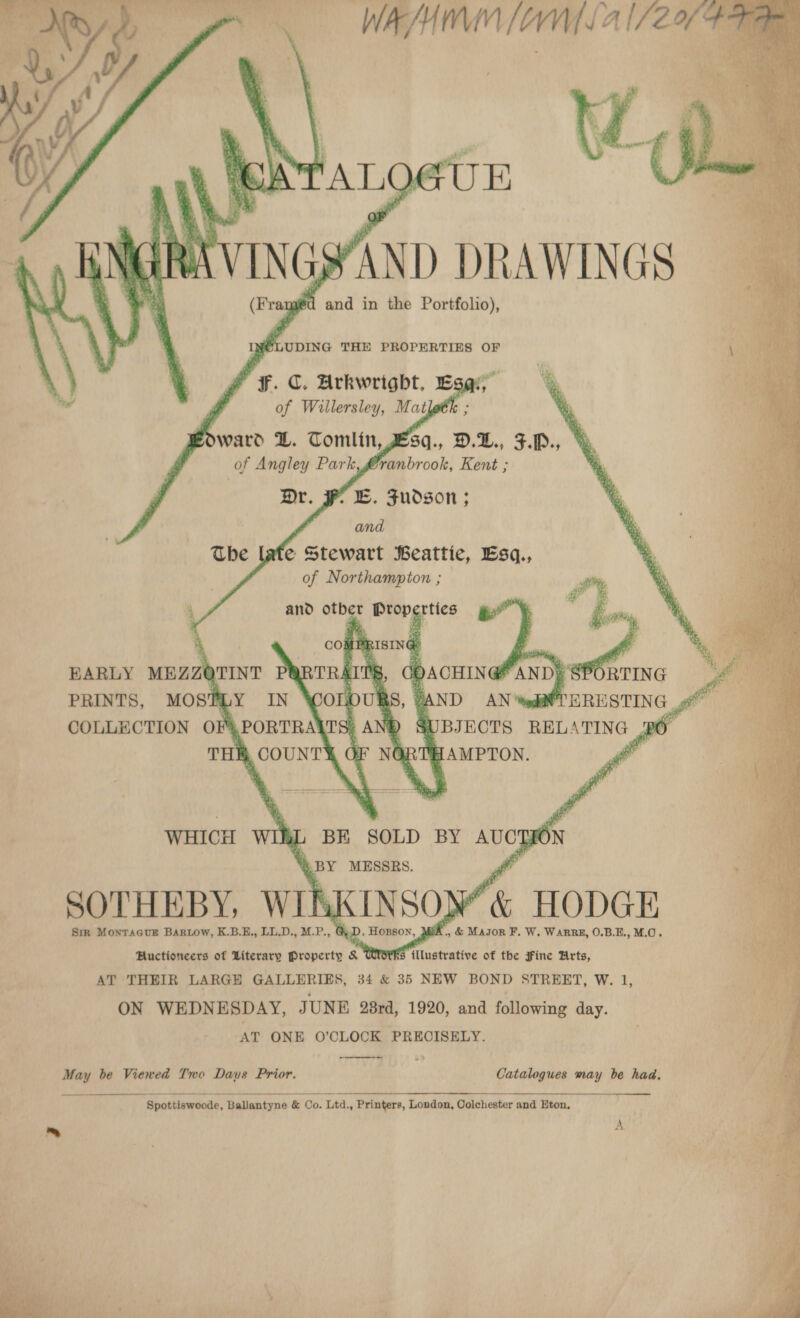   WAH OWN 4 1/24          EB. Fudson ; and ate Stewart Beattie, Esq., of Northampton ;        and other Properties    yi PE ISING: on 3 ACHING i 7% A = L BE SOLD BY AUCTION “y BY MESSRS. SOTHEBY, WIKKINSOM&amp; HODGE ps Sir MonTAGUE BARLOW, K.B.E,, LL.D., M.P., &amp; D » HOBSON, Mi x, &amp; Major F. W. WARRE, O.B.E., M.0. Huctioneers of Literary Property &amp; Ulotks {llustrative of the Fine Urts, AT THEIR LARGE GALLERIES, 34 &amp; 35 NEW BOND STREET, W. 1, ON WEDNESDAY, JUNE 28rd, 1920, and following day. AT ONE O’CLOCK PRECISELY.  May be Viewed Two Daus Prior. Catalogues may be had.  Spottiswoode, Ballantyne &amp; Co. Ltd., Printers, London, Colchester and Eton, 