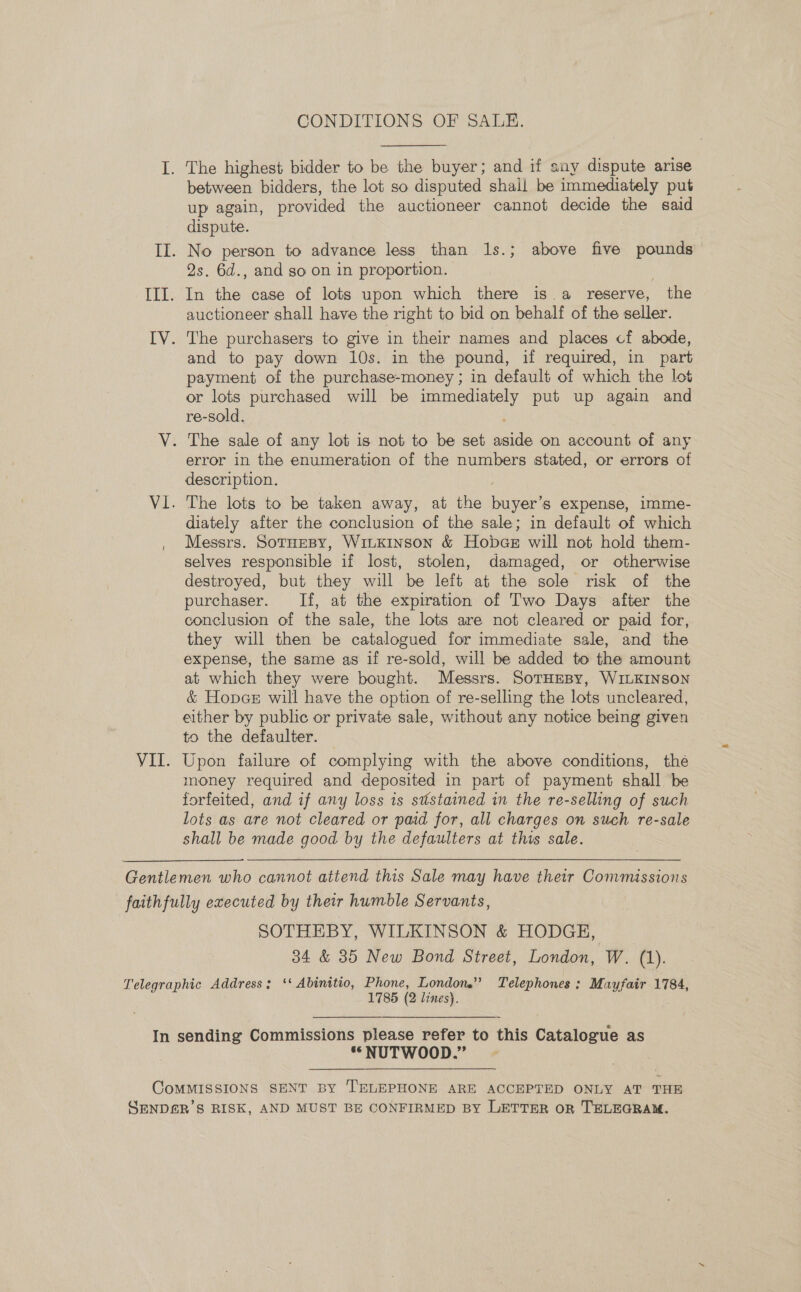 CONDITIONS OF SALE. between bidders, the lot so disputed shall be immediately put up again, provided the auctioneer cannot decide the said dispute. 2s. 6d., and so on in proportion. auctioneer shall have the right to bid on behalf of the seller. and to pay down 10s. in the pound, if required, in part payment of the purchase-money ; in default of which the lot or lots purchased will be immediately put up again and re-sold, error in the enumeration of the numbers stated, or errors of description. The lots to be taken away, at the buyer’s expense, imme- diately after the conclusion of the sale; in default of which Messrs. SoTHEBY, WiLKINson &amp; Hobdae will not hold them- selves responsible if lost, stolen, damaged, or otherwise destroyed, but they will be left at the sole risk of the purchaser. If, at the expiration of Two Days after the conclusion of the sale, the lots are not cleared or paid for, they will then be catalogued for immediate sale, and the expense, the same as if re-sold, will be added to the amount at which they were bought. Messrs. SorHeBy, WILKINSON &amp; Hopes will have the option of re-selling the lots uncleared, either by public or private sale, without any notice being given to the defaulter. Upon failure of complying with the above conditions, the money required and deposited in part of payment shall be forfeited, and if any loss is ststained in the re-selling of such lots as are not cleared or paid for, all charges on such re-sale shall be made good by the defaulters at this sale. SOTHEBY, WILKINSON &amp; HODGE, 34 &amp; 35 New Bond Street, London, W. (1). 1785 (2 lines). *“NUTWOOD.”