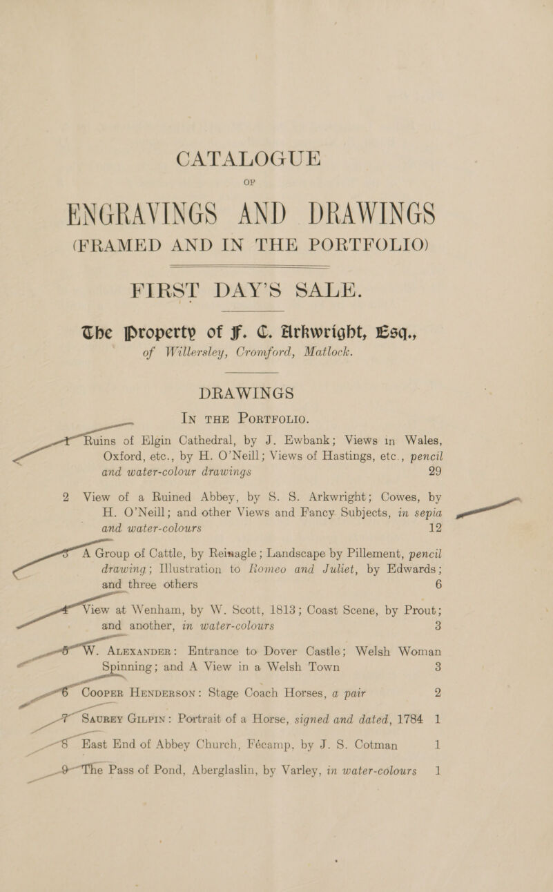 CATALOGUE ENGRAVINGS AND DRAWINGS (FRAMED AND IN THE PORTFOLIO)  FIRST DAY’S SALE. The Property of F. C. Arkwright, Lsq., | of Willersley, Cromford, Matlock. DRAWINGS In THE PORTFOLIO. Ruins of Elgin Cathedral, by J. Ewbank; Views in Wales, Oxford, etc., by H. O’Neill; Views of Hastings, etc., pencil and water-colour drawings 29 2 View of a Ruined Abbey, by S. S. Arkwright; Cowes, by H. O’Neill; and other Views and Fancy Subjects, in sepia and water-colours 12 A Group of Cattle, by Reimagle ; Landscape by Pillement, pencil drawing; Illustration to Romeo and Juliet, by Edwards; | 6 and three others at Te Wenham, by W. Scott, 1813; Coast Scene, by Prout: and another, in water-colours 3 a a eh an Entrance to Dover Castle; Welsh Woman Pan Coopmn HnxpErson : Stage Coach Horses, a@ pair 2 a 7 Sauney GILPIN: Portrait of a Horse, signed and dated, 1784 1 Ee Beat End of Abbey Oleurati Fécamp, by J. S. Cotman if _—> The Pass of Pond, Aberglaslin, by Varley, in water-colours 1 wa —_—