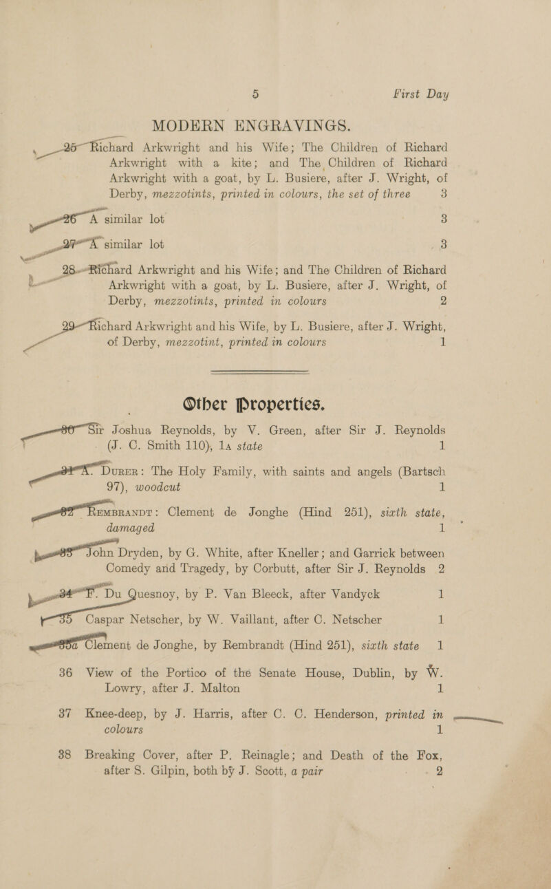 MODERN ENGRAVINGS. . 96 Richard Arkwright and his Wife; The Children of Richard | Arkwright with a kite; and The Children of Richard Arkwright with a goat, by L. Busiere, after J. Wright, of Derby, mezzotints, printed in colours, the set of three 3 eA similar lot 3 BE similar lot 8 — e 28..-Richard Arkwright and his Wife; and The Children of Richard La Arkwright with a goat, by L. Busiere, after J. Wright, of Derby, mezzotints, printed in colours 2 ichard Arkwright and his Wife, by L. Busiere, after J. Wright, of Derby, mezzotint, printed in colours 1 Other Properties. ir Joshua Reynolds, by V. Green, after Sir J. Reynolds _ (J. C. Smith 110), 1a state 1 ee Donen | The Holy Family, with saints and angels (Bartsch 97), woodcut i et fempranve : Clement de Jonghe (Hind 251), sizth state, damaged uh ohn Dryden, by G. White, after Kneller ; and Garrick between Comedy and Tragedy, by Corbutt, after Sir J. Reynolds 2 ten Du uesnoy, by P. Van Bleeck, after Vandyck 1 od Caspar Netscher, by W. Vaillant, after C. Netscher 1 OT Clement de Jonghe, by Rembrandt (Hind 251), sixth state 1 36 View of the Portico of thé Senate House, Dublin, by W. Lowry, after J. Malton i 37 Knee-deep, by J. Harris, after C. C. Henderson, printed in , colours a 38 Breaking Cover, after P. Reinagle; and Death of the Fox, after S. Gilpin, both by J. Scott, a pair cS