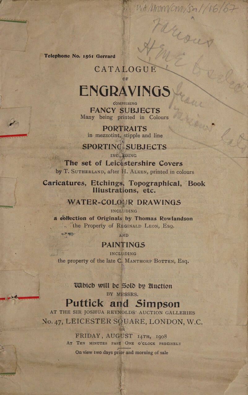    Telemnone, No. 1561 Gerrard eg iain CATALOGUE ENGRAVINGS | COMPRISING FANCY SUBJECTS Many being printed in Colours PORTRAITS in mezzotint,. Fe pple and line _ SPORTING) SUBJ ECTS INé, DING The set of Leicestershire Covers by T. SUTHERLAND, after H. ALKEN, printed in colours 5 aga Caricatures, Etchings, Topographical, Book Iliustrations, etc. ‘ DNATER-COL@IR DRAWINGS INCLUDING a édllection of Originals by Thomas Rowlandson “the Property of Reainatp Leon, Eso. PAINTINGS INCLUDING ‘Fhe property of the late C. Mantuorp Botten, Esq. WAbich will be Sold by Huction BY MESSRS. Puttick and Simpson AT THE SIR JOSHUA REYNOLDS' AUCTION GALLERIES No. 47, LEICESTER SQUARE, LONDON, W.C. FRIDAY, AUGUST 147TH, 1908 At TEN MINUTES PAST ONE ©’CLOCK PRECISELY ee ee On view two days prior and morning of sale