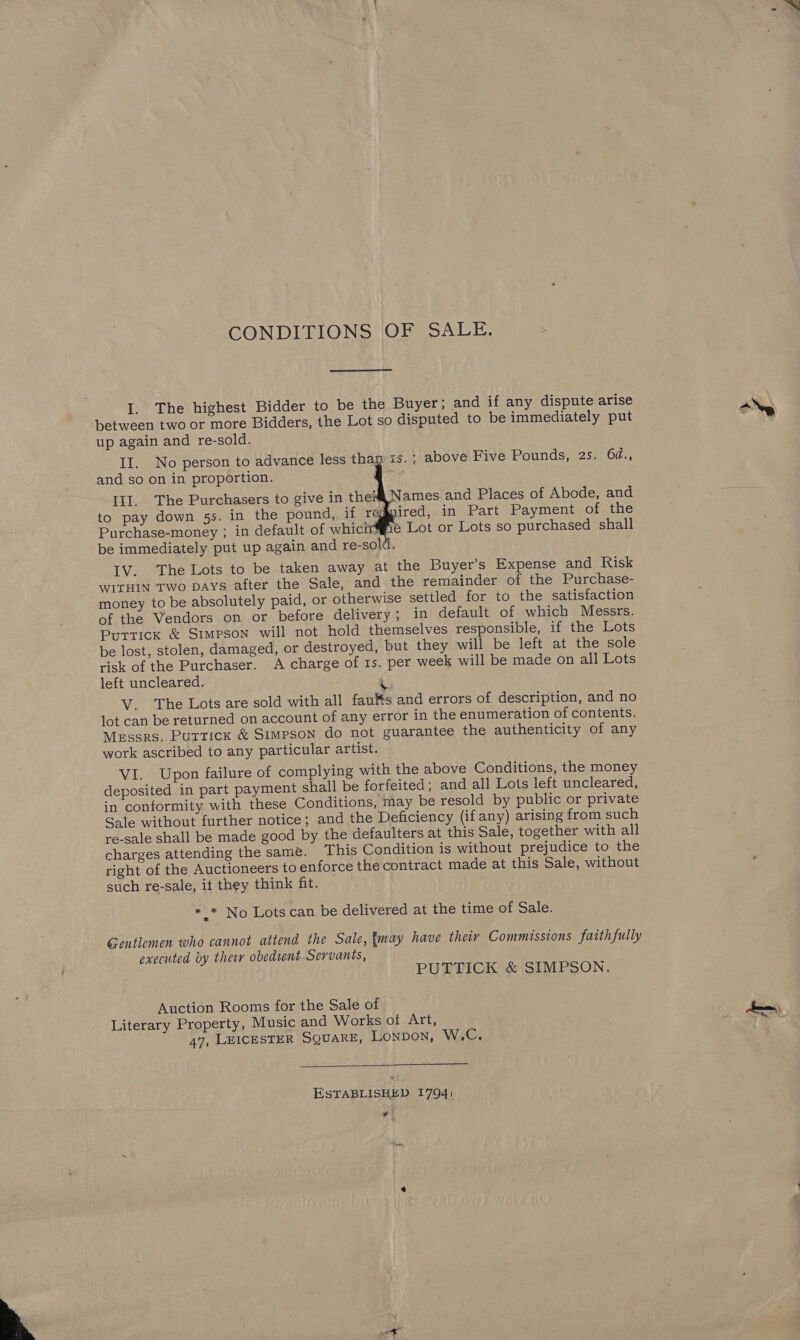  CONDITIONS OF SALE. I. The highest Bidder to be the Buyer; and if any dispute arise between two or more Bidders, the Lot so disputed to be immediately put up again and re-sold. ~is.; above Five Pounds, 2s. 6d., and so on in proportion. a       III. The Purchasers to give in the Names and Places of Abode, and to pay down 5s. in the pound, if regmired, in Part Payment of the Purchase-money ; in default of whicirffie Lot or Lots so purchased shall be immediately put up again and re-sold. IV. The Lots to be taken away at the Buyer's Expense and Risk WITHIN TWo DAYS after the Sale, and the remainder of the Purchase- money to be absolutely paid, or otherwise settled for to the satisfaction of the Vendors on or before delivery; in default of which Messrs. Puttick &amp; Simpson will not hold themselves responsible, if the Lots be lost, stolen, damaged, or destroyed, but they will be left at the sole risk of the Purchaser. A charge of 1s. per week will be made on all Lots left uncleared. V. The Lots are sold with all faults and errors of description, and no lot can be returned on account of any error in the enumeration of contents. Messrs. Puttick &amp; Simpson do not guarantee the authenticity of any work ascribed to any particular artist. VI. Upon failure of complying with the above Conditions, the money deposited in part payment shall be forfeited; and all Lots left uncleared, in conformity with these Conditions, may be resold by public or private Sale without further notice; and the Deficiency (if any) arising from such re-sale shall be made good by the defaulters at this Sale, together with all charges attending the same. This Condition is without prejudice to the right of the Auctioneers to enforce the contract made at this Sale, without such re-sale, it they think fit. *_* No Lots can be delivered at the time of Sale. Gentlemen who cannot attend the Sale, {may have their Commissions faithfully executed by ther obedient Servants, PUTTICK &amp; SIMPSON. Auction Rooms for the Sale of Literary Property, Music and Works of Art, 47, LEICESTER SQUARE, LONDON, W,C.  ESTABLISHED 1794: ¥ ,