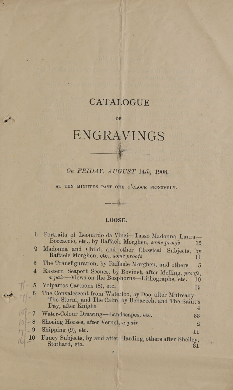 GA TALOGUE as OF a On FRIDAY, AUGUST 14th, 1908, AT TEN MINUTES PAST ONE O’CLOCK PRECISELY. LOOSE. 1 Portraits of Leonardo da Vinci—Tasso Madonna Laura— Boccaccio, etc., by Raffaele Morghen, some proofs 15 2 Madonna and Child, and other Classical Subjects, by Raffaele Morghen, ete., some proofs 11 3 The Transfiguration, by Raffaele Morghen, and others 5 4 Eastern Seaport Scenes, by Bovinet, after Melling, proofs, a pair—Views on the Bosphorus—Lithographs, etc. 10 ~~ — 5 Volpartos Cartoons (8), ete. 15 gv. -» 6 The Convalescent from Waterloo, by Doo, after Mulready— - bt a The Storm, and The Calm, by Benazech, and The Saint’s ; Day, after Knight 4 | ~7 Water-Colour Drawing—Landscapes, ete. 33 » ~8 Shoeing Horses, after Vernet, a pair 2, 9 Shipping (9), etc. : 11 : | 10 Fancy Subjects, by and after Harding, others after Shelley, oad be Stothard, ete. ee