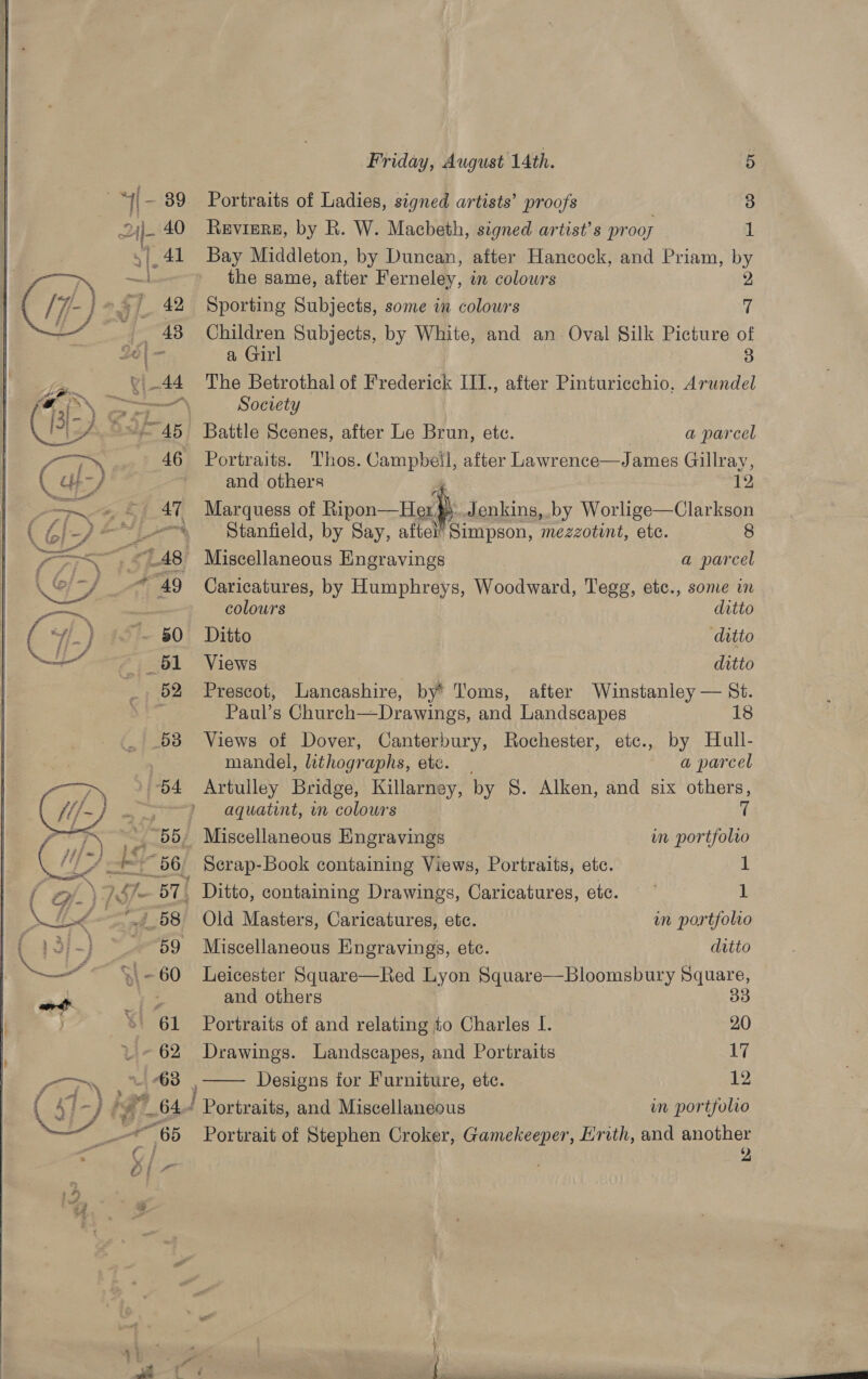 Portraits of Ladies, signed artists’ proofs 3 Reviere, by R. W. Macbeth, signed artist’s proos 1 Bay Middleton, by Duncan, after Hancock, and Priam, by Children Subjects, by White, and an Oval Silk Picture of a Girl 3 The Betrothal of Frederick III., after Pinturicchio. Arundel Society Battle Scenes, after Le Brun, ete. | a parcel Portraits. Thos. Campbeil, after Lawrence—James Gillray, and others 12 Marquess of Ripon—He fh Jenkins, .by Worlige—Clarkson ~ Stanfield, by Say, aftel’ Simpson, ‘mezzotint, etc. 8 ~ Miscellaneous Engravings a parcel Caricatures, by Humphreys, Woodward, Tegg, etc., some in colours ditto Ditto ditto Views ditto Prescot, Lancashire, by’ Toms, after Winstanley — St. Paul’s Church—Drawings, and Landscapes 18 Views of Dover, Canterbury, Rochester, etc., by Hull- mandel, lithographs, etc. _ a parcel Artulley Bridge, Killarney, by §. Alken, and six others, aquatint, mm colours 7 _ Miscellaneous Engravings in portfolio 56 Serap-Book containing Views, Portraits, etc. 1 | Ditto, containing Drawings, Caricatures, etc. —~ 1 Old Masters, Caricatures, etc. in portfolio Miscellaneous Engravings, etc. ditto Leicester Square—Red Lyon Square—Bloomsbury Square, and others 33  Portraits of and relating to Charles I. 20 Drawings. Landscapes, and Portraits 17 ; Designs for Furniture, ete. 12 “ Portraits, and Miscellaneous in portfolio Portrait of Stephen Croker, Gamekeeper, Erith, and ae