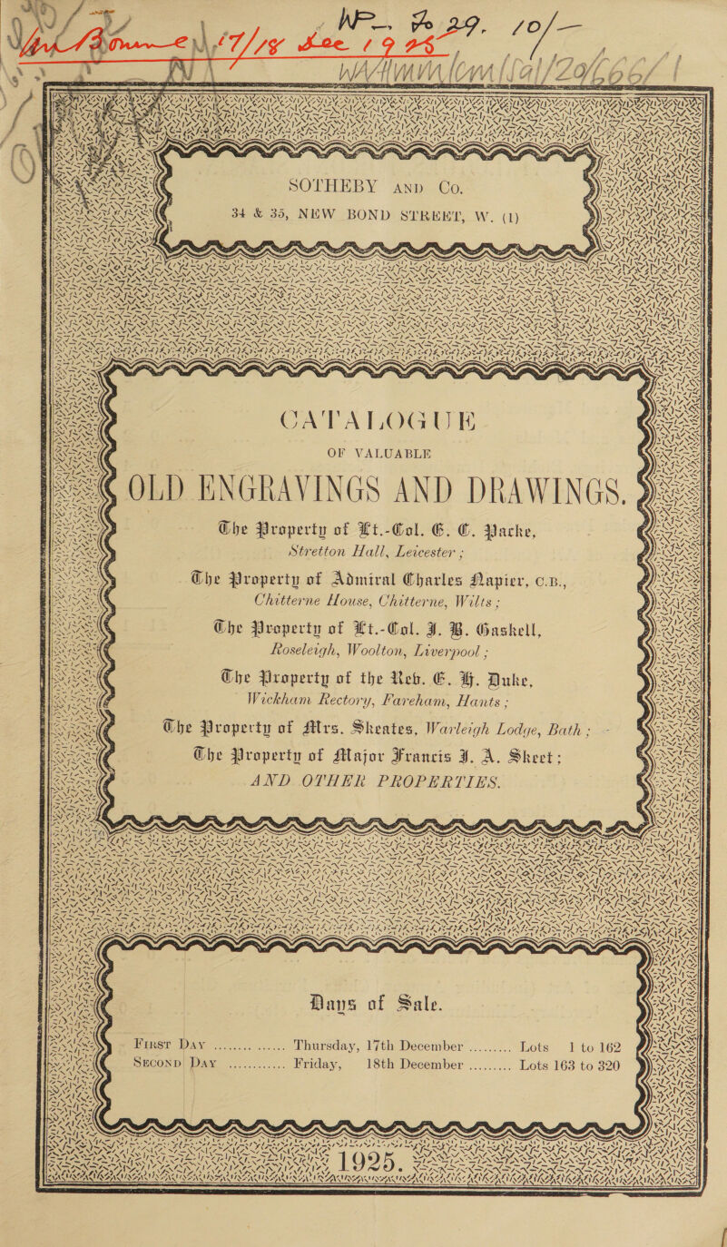    TAM a) Set ig 1 AUN ear rae Nl Ante       \ e Bi  4 § me 0 EA wo      , e ) f. al jf ar Va ff Oy ja yas Ea a oh nee reaterentr o e                           &gt;, \ Ng S84 6 ; SOTA i ik Vet a ean ek CT CITT CN NYAS INAS NS ES ~ VAT AP A AW ROR MO ORO DO NOOO OD TROD Oe NASON VOI NIN NVA SN GSAS aS aN VAAN RSAAAEN =e - Vf De VA Sed Sf oN ae ne NA Ae ONS P SIS ALY CAG ANE N XO SA Lien : iS Zt x pasee ny, - = = “UCI oS K AAR nN ; uJ A102 Ly) t v t ZI “ aS CERRAIEN : “7 &gt; AY Y 1 See SOTHEBY C N 2 Wa“7t RA h : i AND O. I} SEAS | Tem ‘ Sh VA! ANN ie neha HIS Wa KS 1! RE \ r! &gt; r “A NM! NZ ~ ~ V7 he 25 NTPY Ny Z a SSE RAS 34 &amp; 35, NEW BOND STREET yeas : fer PAE. : Rey SNe ONTAY 5 “NF Ne) NTE SNS TE PAR MP OV Pee NENG Aor NE NUN AN yaa N A LAs. See ears An = . SMS a POD SR ~~ x &lt;a aS aS &amp; a &lt; &amp; x Reiner Ca Ae, TSS RET SION RAS iz i : D i 17 rane CS UZ IPAN Dy ketal Ne \ Wass of Fo LAE ese Pe Dias LS a LAY PrP LP PY EAL te PY PE OS SP URNE Pal A, eB WY hoNste PA. BRS EY KRY KY BROS BY BS RSS ee SSAC SOI SS PL LNG YX “ly wf AS INO N ARINC NUE NARUC NAO AN A AV A 0 DNA ENE AOE ONES ANN ASTANA NDING SSIS SSIS Srey Ko ee Si ee eRe PS OI ENE ESS: ey) wis BMG FN SAOSIN Sp poe &gt; BETIREN ION ON I SRN SEN ONO FE SSR SER SNES WENA AN SPR PR OPREA PRAD RAPT SRA O PAR PEAT ED OAD ONT GAR GER GARG LIA PNR IN AIAN SSA FLAS ISAS LF ILL FIGS ILA SAM INS VM IS MIN OY, SS INST YIM IN SAIS SIS MIS 4 = QYF \ PAe) B ZN \ RSs \ ea NALS. NUNS. AEN, NNZ AN, “SV, ZN, AO ve A NINZ, 3 NAZ “A eNNG ZONE aA ces 1s. NAS NE WON, Z1 ALR AS, “. ESO SG AG eA AG POSADA LOSISE SS ESRI TANS PDA ; a : aes = ~ — so, ~ —!e ., —, cme _— ~ — |} — — : THE QL NE RNIN SIN IN SNDANINE ISIN DANS IN FINNS NEN NSN SYS SS LSISK SISSY INOS IN a ON SIS ISCAISAA IS SAIS SAIS IISA ISIE TSI PG EGR REG REPRO GR ELSES OSV EOP OLN ro YS Nava X PAPAS ES NZ SNA AN ZEN, ONS, “VN, ANN, FOURS SAY BN oe EIS. oN NS ANAL CN ST ax Vay ==NS EPO TOS ES ANS IN SINS SS Ee IO PAS ASSIS SSI ANANSI ANS TNS ley leat FRR SS REN SSNS REN SNES REN Am tae =, SORE Tes i OS RMS hE, Fin ~— gay fens = IRN SUNN SINS NS ne SOS NR LNT IENSING ES eS Ae Ne Sa SOPs oat XS SNK ISN SN SV SRAI SRY aS . . -,. é bode ate » | “ | 1 4: 74 4 NS 5 és 5 - 5 Ye “ = ‘« Se ia MG Dat CNG NAS SOL, Rete CPB LPAI AZ MAASAI ZO AFESE GSO, SZ }A 9 PA AZ PSPS ICE) DEAS WR I NSLS IAT te ee oeN S N SS CORES (ERS my fA” 4 SN Nem IAPS OO De Reed Sod ow OS &lt;I Y, Fig’ RA nN CA eh CAL Ra ce WATE cal AC eal fer SII ae I a WR Tie &lt;a Taba er haotiicsireton we pd BAD eed PA ed ae Ne AL ed ee baer | in ~ 7—\&gt; SPS SIS BSASES SES ESSENSE ESS RES BR BSR NANI ENS cy 3 i by“ : cet Ew SS = SNE BN ¥ a bo d , ™ Ww ff EAN Ne is bi Roy Fe 3 Se oes NIM‘ eae MNS Sf Zw tlo4 yr AY&gt; TOA: s\\ Ane CO RTAN “1 q : Ba ~N i — f : DNXARAN Se ee ) Y J 7 PAS Qa J 7] I y \\eN aes | | - 4   1 te W2 at ANA x Pls MS Sal AN te Tees |e SEAR OF VALUABLE Weare Kin MeN } eta SMA &gt; DYER ANNE NAR Zz ~@ OLD ENGRAVINGS AND DRAWINGS. 90 57 a Bo 7, ANT s ef ee vst st te aS RM ISS SIMS The Property of Lt.-Gol. CG. C. Packe, Gee      x we Stretton Hall, Leicester ; een (¢ eM Che Property of Admiral Charles Napier, c.z., Roo Chitterne House, Chitterne, Wilts ; Ree /, 5 Wy AAS Che Property of Kt.-Col. J. B. Gaskell, SSE | Roseleigh, Woolton, Liverpool ; eS TAGS Es ~ Se Ghe Property of the Reb. E. H. Duke, Roan (a Wickham Rectory, Fareham, Hants ; Eis ax Sy Ghe Property of Mrs. Sheates, Warleigh Lodye, Bath ; PRR ea SENN oA A ar &lt; Bae Ghe Property of Major Francis J. A. Skeet;            LZNN af. ‘~~ NG SEO, i “A 1 Dpryy Y 177 ye “1- y Y J INNES as Na fo ~ FORT DP) ENNIS es, ONEOENIS eran es = DIST ISA AISSS A tel ig ‘ oe yie 4 Si N Y S ~ SS Rec iee XN XN Ss : RENE SN Des V7 V RACING NEN I OLN NNT NIG PEN SDE DERN a Sap - ae NET LENORE ISS STAN Si o&gt; 1 EPS SI - az BSED Sis NSIT N Sie Rein &gt; _ St SS ee, ne ASS a Se SU so 7s a AL: ss ae ae » ENF CrrG gts Nia INE NN ~~ NS: PASS AN SS A TORR EE XY: GIS TIN SIN GDN OF. fae lu an, DANE ESA K 7 BF SINN OO SING OG ‘ ae | Z (AMER \Z tes v aS a. . 1A Al sz” = is AN WN 17&gt; LS ix Ww &gt; ae =. Say es: Z   Se Dans of Sale.     Peisr WAY = 7.... ...... Thursday, lfth Deceniber ......... Lots 1 to 162 SECOND) Day ..:......... Priday, 18th December ......... Lots 163 to 320  N , ~ wa Nia) /   &gt; Ad | eee Ae » Vis VSI | SNE AAAS 07 2M; ae fy — / Fe =, ae &gt; ~ AI SAM nd ESS NNN NVI ONIN NA ASIII AS WA PON VIZ ZNZ, NZDT NANA ARENA ANN SA IAI ANIONS NN ona oy Ys VIS NL NES NARS SI oN? 2X Vs V7 VA PLA SOEMP PEM era Pel ENGL AN aes VOL ALIKE AUR IAN ISSN TNS EN RAMAN NAILIN eS LN AINA ANIA INANE INST     :