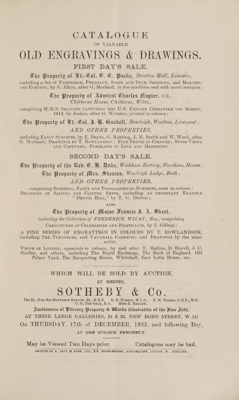 CATALOGUE OF VALUABLE OLD ENGRAVINGS &amp; DRAWINGS. FIRST DAY’S SALE. | The Property of Lt.-Col. EG. C. ache, Stretton Hall, Leicester, including a Set of PARTRIDGE, PHEASANT, SNIPE AND Duck SHOOTING, and MOoRNING AND Eventne, by S. Alken, after G. Morland, in jine condition and with uncut margins ; Che Property of Admiral Charles Napier, o.n., Chitterne House, Chitterne, Wilts., comprising H.M.S. SHaNNON CAPTURING THE U.S. FriGaTe CHESAPEKE OFF Boston, 1813, by Jeakes, after G. Webster, printed in colours ; G@he Property of Lt.-Col. J. B. Gaskell, Roseleigh, Woolton, Liverpool ; AND OTHER PROPERTIES, including Fancy Supvects, by E. Dayes, G. Keating, J. R. Smith and W. Ward, after G. Morland; Drawines BY T. RowLanpson; FINE PRINTS IN CoLOURS; Sw Iss VIEWS AND CostumMES; PortTRAITS IN LINE AND MEZZOTINT. SHCOND DAY’S SALE. Dhe Property of the Reb. E. H. Duke, Weekham Rectory, Fareham, Hants ; G@he Property of Mrs. Sheates, Warleigh Lodge, Bath ; AND OTHER PROPERTIES, comprising SPORTING, FANCY AND TOPOGRAPHICAL SUBJECTS, some in colours ; DRAWINGS OF SAILING AND CLIPPER SHIps, including AN IMPORTANT EXAMPLE ** Dennis Hi,” by T. G. Dutton ; : ALSO Ghe Property of Major Francis J. A. Sheet, including the Collection of FREDERICK WILBY, Esq., comprising CARICATURES OF CELEBRITIES AND POLITICIANS, by J. Gillray; A FINE SERIES OF ENGRAVINGS IN COLOURS BY T. ROWLANDSON, including THE TURNPIKES, and RANA Goa ee and Drawinas by the same VIEWS OF LONDON, aguatints in colours, by and after T. Malton, D. Havell, J. C. Stadler, and others, including The Royal Exchange, The Bank of England, Old Palace Yard, The Banqueting House, Whitehall, East India House, ete,   WHICH ‘WILL BE SOLD BY AUCTION, BY MESSRS, SOTHEBY &amp; Co. The Rt. Hon. Sir Monracur Bariow, Bt., K.B.E. G.D. Hopson, M.V.O. F. W. WARRE, O. BE. M.C. C. G. Dies Graz, B.A. | Miss E. BARLOW. o Auctioneers of Literary Property &amp; Works illusirative of the Fine Arts, ' AT THEIR LARGE GALLERIES, 34 &amp; 35, NEW BOND STREET, W. (1) On THURSDAY, 17th of DECEMBER, 1925, and following: Day, AT ONE O'CLOCK PRECISELY. May be Viewed 'T'wo Days prior. Catalogues may be had. PRINTED BY J. DAVY &amp; SONS, LTD., 8-9, FRITH-STRRRT, SOHO-SQUARK, LONDON, W , ENGLAND. 