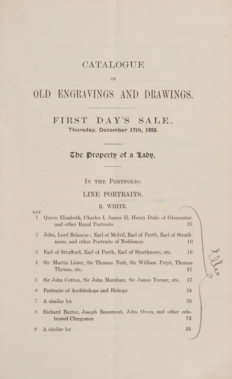 OF OLD ENGRAVINGS AND DRAWINGS,  Pipa ba we. CAE. Thursday, December 17th, 1925.  Che Property of a Laoy. In THE PORTFOLIO. LINE PORTRAITS.  R. WHITE. LOT 1 Queen Elizabeth, Charles I, James II, Henry Duke of Gloucester, and other Royal Portraits 37 bo John, Lord Belasyse ; Earl of Melvil, Earl of Perth, Earl of Strath- more, and other Portraits of Noblemen 10 3 Earl of Strafford, Earl of Perth, Earl of Strathmore, ete. 16 4 Sir Martin Lister, Sir Thomas Nott, Sir William Petyt, Thomas Thynne, etc. | 5 Sir John Cotton, Sir John Marsham, Sir James Turner, ete. 17 6 Portraits of Archbishops and Bishops 34, : 35 “I A similar lot 8 Richard Baxter, Joseph Beaumont, John Owen, and other cele- brated Clergymen 72 9 A similar lot | 51 