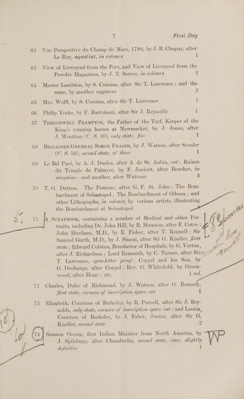 62 Vue Perspective du Champ de Mars, 1790, by J. B. Chapuy, after Le Roy, aquatint, an colours : 1 63 View of Liverpool from the Fort, and View of Liverpool trom the Powder Magazines, by J. 'T. Serres, 7 colours 2 64 Master Lambton, by S. Cousins, after Sir T. Lawrence ; and the same, by another engraver | 2 65 Mrs. Wolff, by 8. Cousins, after Sir T. Lawrence 1 66 Philip Yorke, by F. Bartolozzi, after Sir J. Reynolds 1 67 TREGONWELL FRAMPTON, the Father of the Turf, Keeper of the King’s running horses at Newmarket, by J. Jones, after J. Wootton (C. S. 30), only state, fine 1 68 BRIGADIER-GENERAL SmMoN FRASER, by J. Watson, after Scouler (C. S. 56), second state, of three 1 69 Le Bal Paré, by A. J. Duclos, after A. de St. Aubin, cut ; Ruines du Temple de Palmyre, by F. Janinet, after Boucher, 77 sanguine: and another, after Watteau 3 70 T. G@ Dutton. The Pomone, after G. F. St. John ; The Bom- bardment of Sebastopol ; The Bombardment of Odessa ; and other Lithographs, in colours, by various artists, illustrating the Bombardment of Sebastopol ScRAPBOOK, containing a number of Medical and other wf fi i Y    traits, including Dr. John Hill, by Rk. Houston, after F. Cotes ; John Huxham, M.D., by E. Fisher, after T. Rennell ; Sir Samuel Garth, M.D., by J. Simon, after Sir G. Kneller, jirst state ; Edward Colston, Benefactor of Hospitals, by G. Vertue, | at after J. Richardson ; Lord Exmouth, by C. Turner, after Sir vw AP T. Lawrence, open-letter proof; Coypel and his Son, by — (. Duchange, after Coypel; Rev. G. Whitefield, by Green- wood, after Hone ; ete. 1 vol.  72 Charles, Duke of Richmond, by J. Watson, after G. Romney, first state, corners of inscription space cut 1 73 Elizabeth, Countess of Berkeley, by R. Purcell, after Sir J. Rey- nolds, only state, corners of inscription space cut ; and Louisa, Countess of Berkeley, by J. Faber, Junior, after Sir G. Kneller, second state | 2 Samson Occom, first Indian Minister from North America, by AL J. Spilsbury, after Chamberlin, second state, rare, slightly defective if 