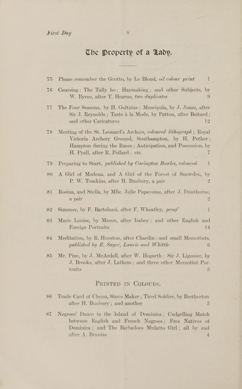 78 79 80 84 85 86 87 The Property of a Lady. Please remember the Grotto, by Le Blond, o7/ colour print 1 Coursing: The Tally ho; Haymaking; and other Subjects, by W. Byrne, after T. Hearne, tovo duplicates 9 The Four Seasons, by H. Goltzius; Muscipula, by J. Jones, after Sir J. Reynolds ; Taste 4 la Mode, by Patton, after Boitard ; and other Caricatures 12 Meeting of the St. Leonard’s Archers, colowred lithograph ; Royal Victoria Archery Ground, Southampton, by H. Pether; Hampton during the Races ; Anticipation, and Possession, by H. Pyall, after R. Pollard ; ete. a Preparing to Start, published by Carington Bowles, coloured 1 A Girl of Modena, and A Girl of the Forest of Snowden, by P. W. Tomkins, after H. Bunbury, a pair 2 Rosina, and Stella, by Mlle. Julie Papavoine, after J. Dunthorne, a pair 2 Summer, by F. Bartolozzi, after F. Wheatley, proof 1 Marie Louise, by Mecou, after Isabey; and other English and Foreign Portraits 14 Meditation, by R. Houston, after Chardin: and small Mezzotints, published by R. Sayer, Laurie and Whittle 6 Mr. Pine, by J. McArdell, after W. Hogarth: Sir J. Ligonier, by J. Brooks, after J. Lathem ; and three other Mezzotint Por- traits 5 PRINTED IN COLOURS. Trade Card of Chenu, Stove Maker ; Tired Soldier, by Bretherton 2 after H. Bunbury ; and another 3) Negroes’ Dance in the Island of Dominica; Cudgelling Match between HEnghsh and French Negroes; Free Natives of Dominica ; and The Barbadoes Mulatto Girl; all by and after A. Brunias 4