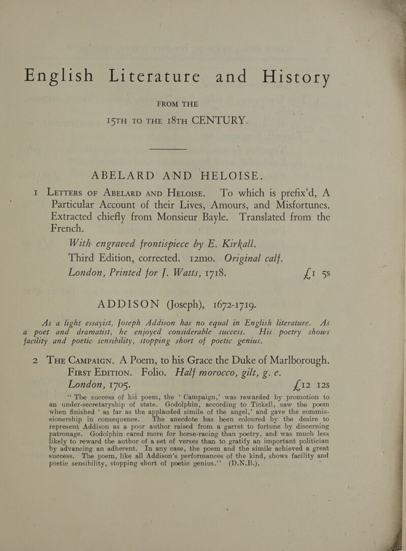 mie lish Witerature, and History FROM THE I5TH TO THE 18TH CENTURY. ABELA RDVAND) HELOALS E: 1 Lerrers or ABELARD AND Hetorsz. ‘To which is prefix’d, A Particular Account of their Lives, Amours, and Misfortunes. Extracted chiefly from Monsieur Bayle. Translated from the French. With engraved frontispiece by E. Kirkall. Third Edition, corrected. 12mo. Original calf. London, Printed for ]. Watts, 1718. £1 5s ADDISON (Joseph), 1672-1719. As a light essaytst, Joseph Addison has no equal in English literature. As a poet and dramatist, he enjoyed constderable success. His poetry shows facility and poetic sensibility, stopping short of poetic genius. 2 Tue Campaicn. A Poem, to his Grace the Duke of Marlborough. First Epition. Folio. Half morocco, gilt, g. e. London, 1705. £12 12s ‘‘ The success of his poem, the ‘ Campaign,’ was rewarded by promotion to an under-secretaryship of state. Godolphin, according to Tickell, saw the poem when finished ‘ as far as the applauded simile of the angel,’ and gave the commis- sionership in consequence. The anecdote has been coloured by the desire to represent Addison as a poor author raised from a garret to fortune by discerning patronage. Godolphin cared more for horse-racing than poetry, and was much less likely to reward the author of a set of verses than to gratify an important politician by advancing an adherent. In any case, the poem and the simile achieved a great success. The poem, like all Addison’s performances of the kind, shows facility and poetic sensibility, stopping short of poetic genius.’’ (D.N.B.).  