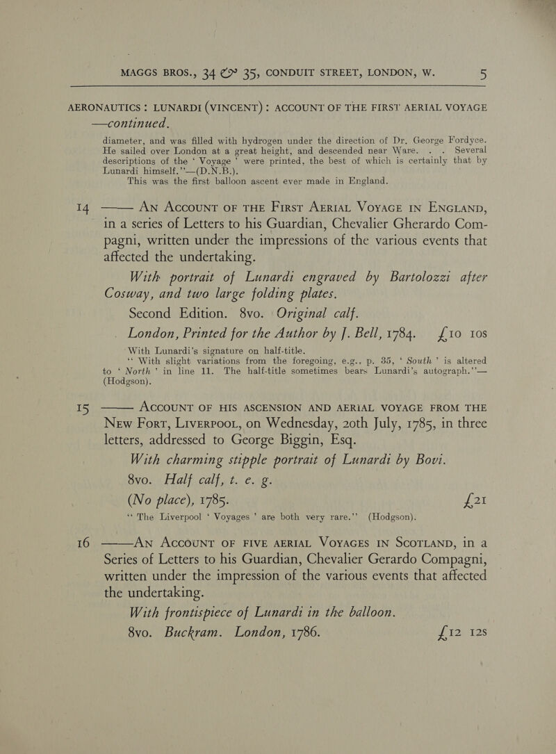 AERONAUTICS : LUNARDI (VINCENT) : ACCOUNT OF THE FIRST’ AERIAL VOYAGE —continued. diameter, and was filled with hydrogen under the direction of Dr. George Fordyce. He sailed over London at a great height, and descended near Ware. . . Several descriptions of the ‘ Voyage ’ were printed, the best of which is certainly that by Lunardi himself.’’—(D.N.B.). This was the first balloon ascent ever made in England.   14 An AccouNT OF THE First AERIAL VoyaGE IN ENGLAND, in a series of Letters to his Guardian, Chevalier Gherardo Com- pagni, written under the impressions of the various events that affected the undertaking. With portrait of Lunardi engraved by Bartolozzi after Cosway, and two large folding plates. Second Edition. 8vo. Orviginal calf. London, Printed for the Author by J. Bell, 1784. 10 Ios With Lunardi’s signature on half-title. ‘* With slight variations from the foregoing, e.g., p. 35, ‘ South’ is altered to ‘ North’ in line 11. The half-title sometimes bears Lunardi’s autograph.’’— (Hodgson). 15 ACCOUNT OF HIS ASCENSION AND AERIAL VOYAGE FROM THE New Forr, Liverroor, on Wednesday, 20th July, 1785, in three letters, addressed to George Biggin, Esq. With charming stipple portrait of Lunardi by Bovi. $v0.., Half, calf. t. e.+2. (No place), 1785. LI ‘* The Liverpool ‘ Voyages ’ are both very rare.’’ (Hodgson). 16 AN ACCOUNT OF FIVE AERIAL VOYAGES IN SCOTLAND, in a  Series of Letters to his Guardian, Chevalier Gerardo Compagni, written under the impression of the various events that affected the undertaking. With frontispiece of Lunardi in the balloon. 8vo. Buckram. London, 1786. cf Wak 12S