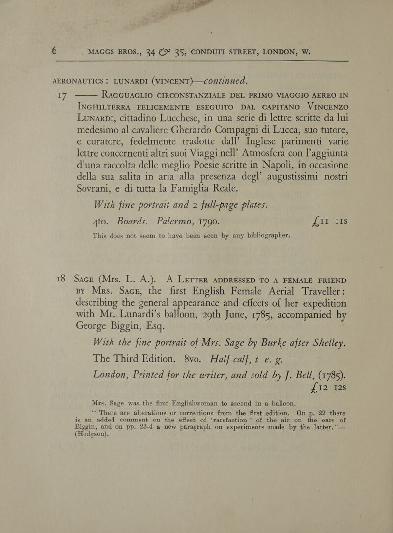AERONAUTICS : LUNARDI (VINCENT)—continued. Ly RAGGUAGLIO CIRCONSTANZIALE DEL PRIMO VIAGGIO AEREO IN INGHILTERRA FELICEMENTE ESEGUITO DAL CAPITANO VINCENZO Lunarpl, cittadino Lucchese, in una serie di lettre scritte da lui medesimo al cavaliere Gherardo Compagni di Lucca, suo tutore, e curatore, fedelmente tradotte dall’ Inglese parimenti varie lettre concernenti altri suoi Viaggi nell’ Atmosfera con laggiunta d’una raccolta delle meglio Poesie scritte in Napoli, in occasione della sua salita in aria alla presenza degl’ augustissimi nostri Sovrani, e di tutta la Famiglia Reale.  With fine portrait and 2 full-page plates. 4to. Boards. Palermo, 1790. UUs This does not seem to have been seen by any bibliographer. 18 Sace (Mrs. L. A.). A LeErrer ADDRESSED TO A FEMALE FRIEND By Mrs. Sace, the first English Female Aerial Traveller: describing the general appearance and effects of her expedition with Mr.. Lunardi’s balloon, 29th June, 1785, accompanied by George Biggin, Esq. With the fine portrait of Mrs. Sage by Burke after Shelley. The Third Edition. 8vo. Half calf, t e. g. London, Printed for the writer, and sold by J. Bell, (1785). P12 72s Mrs. Sage was the first Englishwoman to ascend in a balloon. ‘“ There are alterations or corrections from the first edition. On p. 22 there is an added comment on the effect of ‘rarefaction’ of the air on the ears of Biggin, and on pp. 23-4 a new paragraph on experiments made by the latter.’’— (Hodgson).