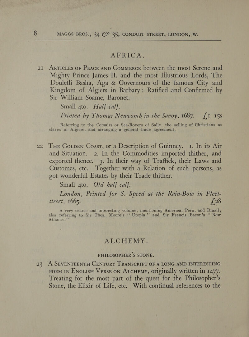 oR i, 25 MAGGS BROS., 34 (> 35, CONDUIT STREET, LONDON, W. AFRICA. ARTICLES OF PEACE AND ComMERcE between the most Serene and Mighty Prince James II. and the most Illustrious Lords, The Douletli Basha, Aga &amp; Governours of the famous City and Kingdom of Algiers in Barbary: Ratified and Confirmed by Sir William Soame, Baronet. Small 4to. Half calf. Printed by Thomas Newcomb in the Savoy, 1687. {1 15s Referring to the Corsairs or Sea-Rovers of Sally, the selling of Christians as slaves in Algiers, and arranging a general trade agreement. THE Go.pENn Coast, or a Description of Guinney. 1. In its Air and Situation. 2. In the Commodities imported thither, and exported thence. 3. In their way of Traffick, their Laws and Customes, etc. ‘Together with a Relation of such persons, as got wonderful Estates by their Trade thither. Small 4to. Old half calf. London, Printed for S. Speed at the Rain-Bow in Fleet- street, 1665. | £28 A very scarce and interesting volume, mentioning America, Peru, and Brazil; also referring to Sir Thos. Moore’s ‘‘ Utopia’’ and Sir Francis Bacon’s ‘*‘ New Atlantis.”’ AL CAE NEY. PHILOSOPHER'S STONE. A SEVENTEENTH CENTURY [TRANSCRIPT OF A LONG AND INTERESTING POEM IN ENGLISH VERSE ON ALCHEMY, originally written in 1477. Treating for the most part of the quest for the Philosopher’s Stone, the Elixir of Life, etc. With continual references to the