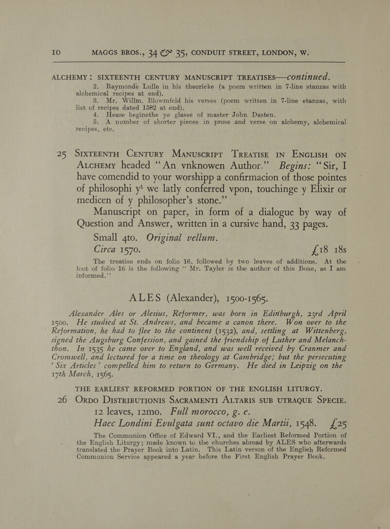 *) 2. Raymonde Lulle in his theoricke (a poem written in 7-line stanzas with alchemical recipes at end). 3. Mr. Willm. Blowmfeld his verses (poem written in 7-line stanzas, with list of recipes dated 1582 at end). 4. Heare beginethe ye glasse of master John Dasten. 5. A number of shorter pieces in prose and verse on alchemy, alchemical recipes, etc. SIXTEENTH CENTURY Manuscript TREATISE IN ENGLISH ON AucHemy headed “An ynknowen Author.” Begins: “Sir, I have comendid to your worshipp a confirmacion of those pointes of philosophi y* we latly conferred vpon, touchinge y Elixir or medicen of y philosopher’s stone.”’ Manuscript on paper, in form of a dialogue by way of Question and Answer, written in a cursive hand, 33 pages. Small 4to. Original vellum. Circa 1570. £18 18s The treatise ends on folio 16, followed by two leaves of additions. At the foot of folio 16 is the following ‘*‘ Mr. Tayler is the author of this Boxe, as I am informed.’’ ALES (Alexander), 1500-1565. He studied at St. Andrews, and became a canon there. Won over to the In 1535 he came over to England, and was well received by Cranmer and 26 THE EARLIEST REFORMED PORTION OF THE ENGLISH LITURGY. Orpo DistTrIBUTIONIS SACRAMENTI ALTARIS SUB UTRAQUE SPECIE. 12 leaves, 12mo. Full morocco, g. e. Haec Londini Evulgata sunt octavo die Marti, 1548. {25 The Communion Office of Edward VI., and the Earliest Reformed Portion of the English Liturgy; made known to the churches abroad by ALES who afterwards translated the Prayer Book into Latin. This Latin verson of the English Reformed Communion Service appeared a year before the First English Prayer Book.