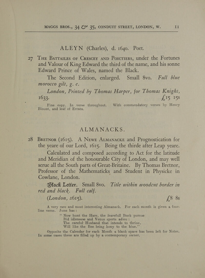 AVE Y N’(Gharlesy, © d/-1640;'Poet. 28 and Valour of King Edward the third of the name, and his sonne Edward Prince of Wales, named the Black. The Second Edition, enlarged. Small 8vo. Full blue morocco gilt, g. e. London, Printed by Thomas Harper, for Thomas Knight, 1633. £15 158 Fine copy. In verse throughout. With commendatory verses by Henry Blount, and leaf of Errata. ALMANACKS. BreTNor (1615). A Newer ALManackeE and Prognostication for the yeare of our Lord, 1615. Being the thirde after Leap yeare. Calculated and composed according to Act for the latitude and Meridian of the honourable City of London, and may well serue all the South parts of Great-Britaine. By Thomas Bretnor, Professor of the Mathematicks and Student in Physicke in Cowlane, London. Black Letter. Small 8vo. Title within woodcut border in red and black. Full calf. (London, 1615). £8 8s A very rare and most interesting Almanack. For each month is given a four- line verse. June has: ‘* Now hunt the Hare, the fearefull Buck pursue Bid idlenesse and Venus sports adieu : The careful Husband that intends to thriue, Will like the Bee bring hony to the hiue.’’ Opposite the Calendar for each Month a blank space has been left for Notes. In some cases these are filled up by a contemporary owner.