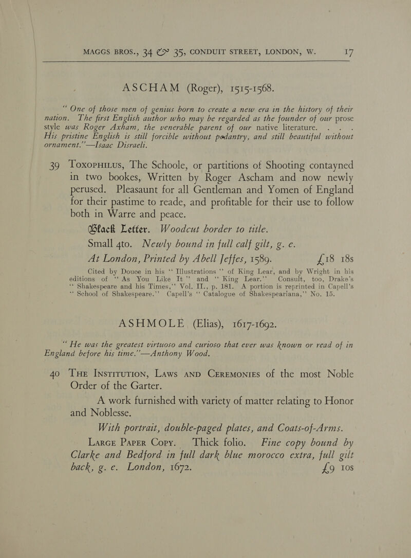ASCHAM (Roger), 1515-1568. “ One of those men of genius born to create a new era in the history of their nation. The first English author who may be regarded as the founder of our prose style was Roger Axham, the venerable parent of our native literature. Aits pristine English 1s still forcible without pedantry, and still beautiful without ornament.’’—Isaac Disraelt. 39 Toxopnitus, The Schoole, or partitions of Shooting contayned in two bookes, Written by Roger Ascham and now newly perused. Pleasaunt for all Gentleman and Yomen of England for their pastime to reade, and profitable for their use to follow both in Warre and peace. Black Letter. Woodcut border to tiile. Small gto. Newly bound in full calf gilt, g. e. At London, Printed by Abell Jeffes, 1589. £18 18s Cited by Douce in his ‘‘ Illustrations ’’ of King Lear, and by Wright in his editions of ‘‘ As You Like It’’ and ‘‘ King Lear.’* Consult, too, Drake’s ‘‘ Shakespeare and his Times,’’ Vol. II., p. 181. A portion is reprinted in Capell’s ‘* School of Shakespeare.’’ Capell’s ‘*‘ Catalogue of Shakespeariana,’’ No. 15. ASHMOLE (Elias), 1617-1602. “ He was the greatest virtuoso and curtoso that ever was known or read of in England before his time.’ —Anthony Wood. 40 THe Instrrution, Laws anp Ceremonies of the most Noble Order of the Garter. A work furnished with variety of matter relating to Honor and Noblesse. With portrait, double-paged plates, and Coats-of-Arms. Larce Paper Cory. Thick folio. Fine copy bound by Clarke and Bedford in full dark blue morocco extra, full gilt back, g. e. London, 1672. £9 10s