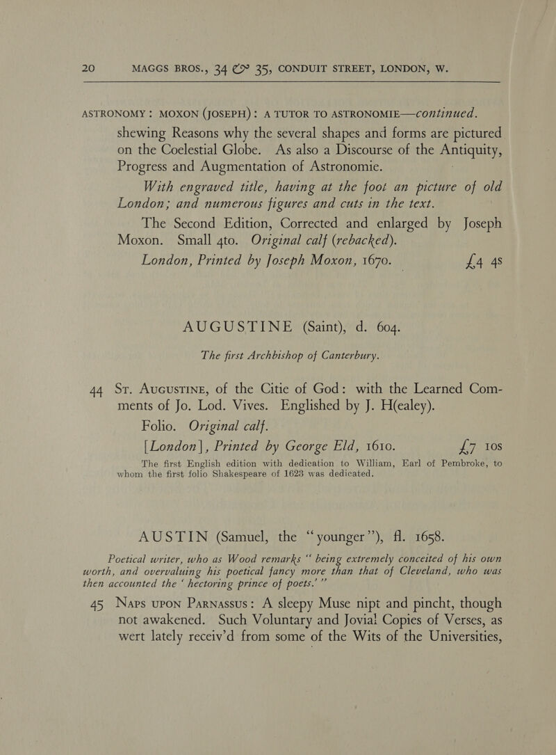 ASTRONOMY : MOXON (JOSEPH): A TUTOR TO ASTRONOMIE—continued. shewing Reasons why the several shapes and forms are pictured on the Coelestial Globe. As also a Discourse of the ee Progress and Augmentation of Astronomie. With engraved title, having at the foot an picture of old London; and numerous figures and cuts in the text. The Second Edition, Corrected and enlarged by Joseph Moxon. Small 4to. Original calf (rebacked). London, Printed by Joseph Moxon, 1670. £4 4s AUGUSTINE (Saint), d. 604. The first Archbishop of Canterbury. 44 Sr. AucustTINnE, of the Citie of God: with the Learned Com- ments of Jo. Lod. Vives. Englished by J. H(ealey). Folio. Oviginal calf. [London], Printed by George Eld, 1610. £7 10s The first English edition with dedication to William, Earl of Pembroke, to whom the first folio Shakespeare of 1623 was dedicated. AUSTIN (Samuel, the “younger’’), fl. 1658. ce Poetical writer, who as Wood remarks “ being extremely conceited of his own worth, and overvaluing his poetical fancy more than that of Cleveland, who was then accounted the ‘ hectoring prince of poets.’ ”’ 45 Naps upon Parnassus: A sleepy Muse nipt and pincht, though not awakened. Such Voluntary and Joviai Copies of Verses, as wert lately receiv’d from some of the Wits of the Universities,