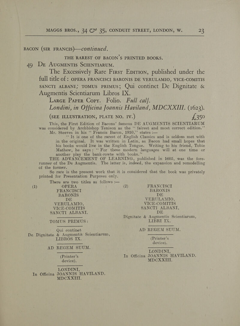 THE RAREST OF BACON'S PRINTED BOOKS. The Excessively Rare Firsr Eprrion, published under the full title of ; OPERA FRANCISCI BARONIS DE VERULAMIO, VICE-COMITIS SANCTI ALBANI; TOMUS PRIMUS; Qui continet De Dignitate &amp; Augmentis Scientiarum Libros IX. LarcE Paper Copy. Folio. Full calf. Londinz, in Officina Joannis Haviland, MDCXXIII. (1623). (SEE ILLUSTRATION, PLATE NO. IV.) £350 This, the First Edition of Bacons’ famous DE AUGMENTIS SCIENTIARUM was considered by Archbishop Tenison as the ‘‘ fairest and most correct edition.’’ Mr. Steeves in his ‘‘ Francis Bacon, 1910,’’ states :— ‘* It is ome of the rarest of English Classics and is seldom met with in the original. It was written in Latin, as Bacon had small hopes that his books would live in the English Tongue. Writing to his friend, Tobie Mathew, he says: ‘‘ For these modern languages will at one time or another play the bank-rowte with books.” THE ADVANCEMENT OF LEARNING, published in 1605, was the fore- runner of the De Augmentis. The latter is, indeed, the expansion and remodelling of the former. So rare is the present work that it is considered that the book was privately printed for Presentation Purposes only. There are two titles as follows :— (1) OPERA (2) FRANCISCI FRANCISCI BARONIS BARONIS DE DE VERULAMIO, VERULAMIO, VICE-COMITIS VICE-COMITIS SANCTI ALBANT, SANCTI ALBANTI. DE ——$—$___—— Dignitate &amp; Augmentis Scientiarum, TOMUS PRIMUS: LIBRI IX. Qui continet AD REGEM SUUM. LIBROS IX. (Printer’s SedPee tM tia ale device). AD REGEM SUUM. psi aA RE UO a eee pa LONDINI, (Printer’s In Officina JOANNIS HAVILAND. device). MDCXXITII. LONDINI, MDCXXITITT.