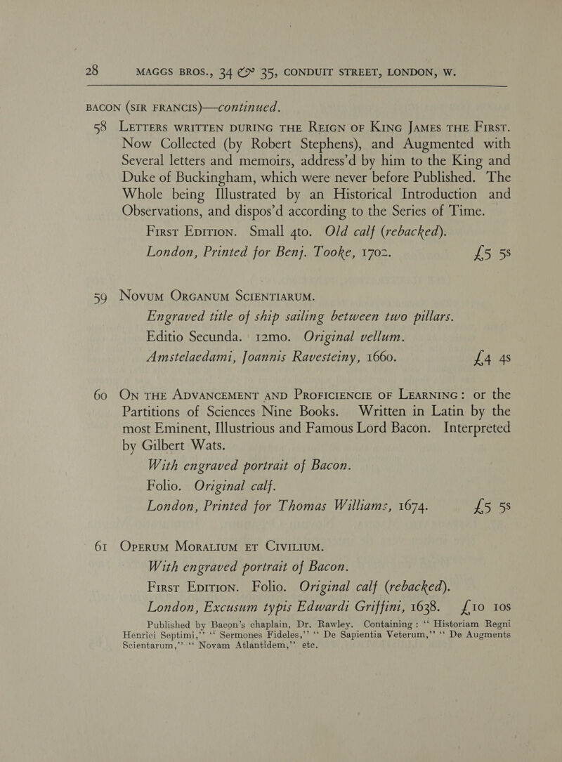 BACON (SIR FRANCIS)—continued. 58 LETTERS WRITTEN DURING THE REIGN OF KinG JAMES THE First. Now Collected (by Robert Stephens), and Augmented with Several letters and memoirs, address’d by him to the King and Duke of Buckingham, which were never before Published. The Whole being Illustrated by an Historical Introduction and Observations, and dispos’d according to the Series of Time. First Eprrion. Small gto. Old calf (rebacked). London, Printed for Benj. Tooke, 1702. £5 5s 39 Novum Orcanum ScIENTIARUM. Engraved title of ship sailing between two pillars. Editio Secunda. 12mo. Original vellum. Amstelaedami, Joannis Ravesteiny, 1660. £4 4s 60 ON THE ADVANCEMENT AND PRoFICIENCIE OF LEARNING: or the Partitions of Sciences Nine Books. Written in Latin by the most Eminent, Illustrious and Famous Lord Bacon. Interpreted by Gilbert Wats. With engraved portrait of Bacon. Folio. Original calf. London, Printed for Thomas Williams, 1674. £5 58 61 Oprerum Morattum Et CIVILIUM. With engraved portrait of Bacon. First Eprrion. Folio. Original calf (rebacked). London, Excusum typis Edwardi Griffini, 1638. {10 10s Published by Bacon’s chaplain, Dr. Rawley. Containing: ‘‘ Historiam Regni Henrici Septimi,’’ ‘‘ Sermones Fideles,’’ ‘‘ De Sapientia Veterum,’’ ‘‘ De Augments Scientarum,’’ ‘‘ Novam Atlantidem,’’ etc.