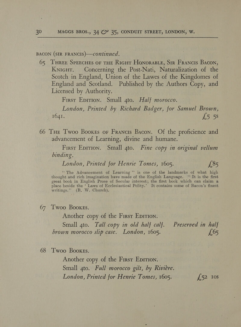 BACON (SIR FRANCIS)—continued. 65 ‘THREE SPEECHES OF THE RiGHT Honoraste, Sir Francis Bacon, Knicut. Concerning the Post-Nati, Naturalization of the Scotch in England, Union of the Lawes of the Kingdomes of England and Scotland. Published by the Authors Copy, and Licensed by Authority. First Eprrion. Small 4to. Half morocco. London, Printed by Richard Badger, for Samuel Brown, 1641. £5 5s 66 ‘THE Twoo Booxss or Francis Bacon. Of the proficience and advancement of Learning, divine and humane. First Eprrion. Small gto. Fine copy in original vellum binding. London, Printed for Henrie Tomes, 1605. £85 ‘“The Advancement of Learning ’’ is one of the landmarks of what high thought and rich imagination have made of the English Language. ‘‘ It is the first great book in English Prose of Secular interest; the first book which can claim a place beside the ‘ Laws of Ecclesiastical Polity.’ It contains some of Bacon’s finest writings.’’ (R. W. Church). 67 ‘[woo BookeEs. Another copy of the First Eprrion. Small 4to. Tall copy in old half calf. Preserved in half brown morocco slip case. London, 1605. £65 68 Twoo Booxgs. Another copy of the Firsr Eprrion. Small 4to. Full morocco gilt, by Riviere. London, Printed for Henrie Tomes, 1605. £52 Ios