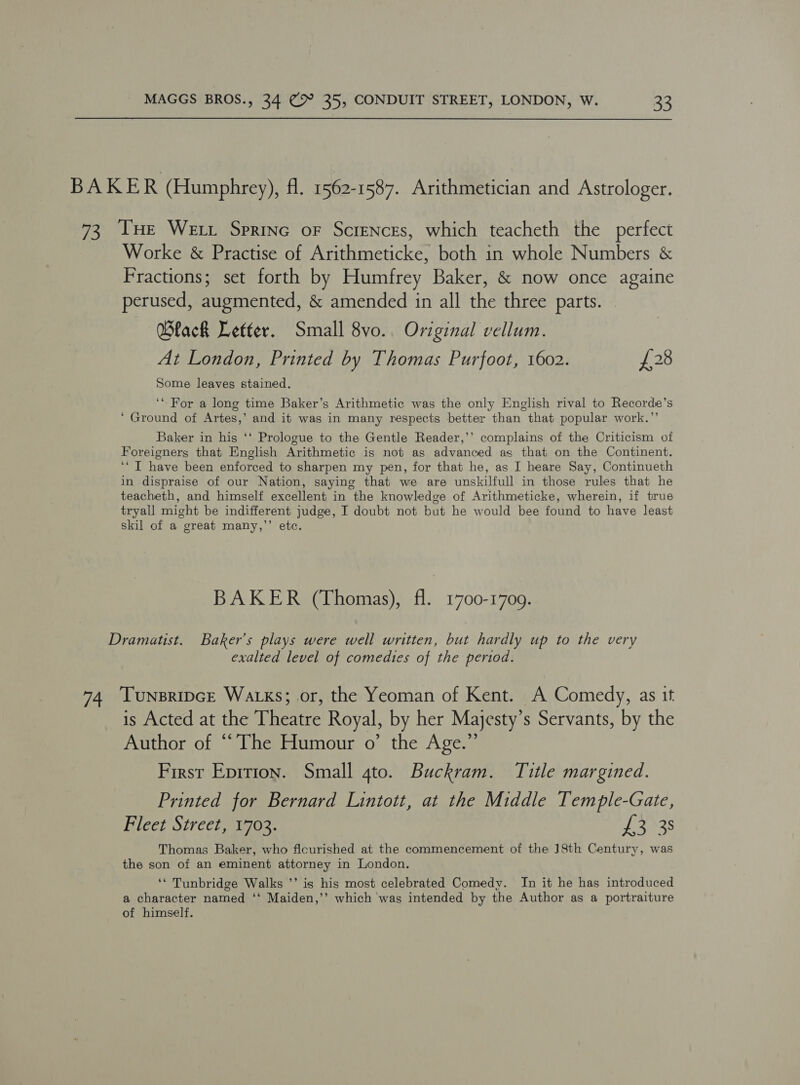 BAKER (Humphrey), fl. 1562-1587. Arithmetician and Astrologer. 73 THe Wet. Sprine oF Scrences, which teacheth the perfect Worke &amp; Practise of Arithmeticke, both in whole Numbers &amp; Fractions; set forth by Humfrey Baker, &amp; now once againe perused, augmented, &amp; amended in all the three parts. Black Letter. Small 8vo.. Original vellum. At London, Printed by Thomas Purfoot, 1602. £28 Some leaves stained. ‘For a long time Baker’s Arithmetic was the only English rival to Recorde’s ‘ Ground of Artes,’ and it was in many respects better than that popular work.”’ Baker in his ‘‘ Prologue to the Gentle Reader,’’ complains of the Criticism of Foreigners that English Arithmetic is not as advanced as that on the Continent. ‘“ I have been enforced to sharpen my pen, for that he, as I heare Say, Continueth in dispraise of our Nation, saying that we are unskilfull in those rules that he teacheth, and himself excellent in the knowledge of Arithmeticke, wherein, if true tryall might be indifferent judge, I doubt not but he would bee found to have least skil of a great many,”’’ etc. BAKER (Thomas), fl. 1700-1709. Dramatist. Baker's plays were well written, but hardly up to the very exalted level of comedies of the period. 74 ‘Tunsripce Watks; or, the Yeoman of Kent. A Comedy, as it is Acted at the Theatre Royal, by her Majesty’s Servants, by the Author of “The Humour o’ the Age.” First Epition. Small 4to. Buckram. Title margined. Printed for Bernard Lintott, at the Middle Temple-Gate, Fleet Street, 1703. ef ANAS Thomas Baker, who ficurished at the commencement of the J8th Century, was the son of an eminent attorney in London. ‘* Tunbridge Walks ’’ is his most celebrated Comedy. In it he has introduced a character named ‘‘ Maiden,’’ which ‘was intended by the Author as a portraiture of himself.