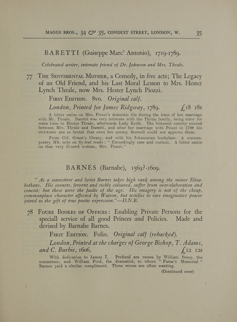 BARETTI (Guiseppe Marc’ Antonio), 1719-1789. Celebrated writer, intimate friend of Dr. Johnson and Mrs. Thrale. 7, THE SENTIMENTAL Moruer, a Comedy, in five acts; The Legacy of an Old Friend, and ite Last Moral Lesson to Mrs. Hester Lynch Thrale, now Mrs. Hester Lynch Piozzi. First Epirion. 8vo. Original calf. London, Printed for James Ridgway, 1789. £18 18s A bitter satire on Mrs. Piozzi’s domestic life during the time of her marriage with Mr. Thrale. Baretti was very intimate with the Thrale family, being tutor for some time to Hester Thrale, afterwards Lady Keith. The bitterest enmity existed between Mrs. Thrale and Baretti, and after her marriage with Piozzi in 1788 his strictures are so brutal that even her enemy Boswell could not approve them. From Col. Grant’s library, and with his Johnsonian bookplate. A contem- porary MS. note on fly-leaf reads: ‘‘ Exceedingly rare and curious. A bitter satire on that very ill-used woman, Mrs. Piozzi.’’ BARNES (Barnabe), 1569?-1609. “As a sonnetteer and lyrist Barnes takes high rank among the minor Eliza- bethans. His sonnets, fervent and richly coloured, suffer from over-elaboration and conceit; but these were the faults of the age. His imagery 1s not of the cheap, commonplace character affected by Watson, but testifies to rare imaginative power joined to the gift of true poetic expression.”’—D.N.B. 78 Fourre Booxes oF Orrices: Enabling Private Persons for the speciall service of all good Princes and Policies. Made and devised by Barnabe Barnes. First Eprrion. Folio. Original calf (rebacked). London, Printed at the charges of George Bishop, I’. Adams, and C. Burbie, 1606. ei a.,.29 With dedication to James I. Prefixed are verses by William Percy, the sonnetteer, and William Ford, the dramatist, to whose ‘*‘ Fame’s Memorial ’’ Barnes paid a similar compliment. These verses are often wanting. (Continued over)