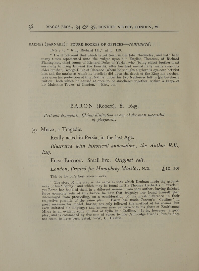 79 Refers to ‘‘ King Richard III,’’ at p. 113. ‘* T will not omit that which is yet fresh in our late Chronicles; and hath been many times represented unto the vulgar upon our English Theaters, of Richard Plantaginet, third sonne of Richard Duke of Yorke, who (being eldest brother next surviving to King Edward the Fourth), after hee had un-naturally made away his elder brother, George Duke of Clarence (whom he thought a grievous eye-sore betwixt him and the marke at which he levelled) did upon the death of the King his brother, take upon his protection of this Realme, under his two Nephewes left in his butcherly tuition : both which he caused at once to be smothered together, within a keepe of his Maiesties Tower, at London.’’ Etc., etc. BARON (Robert), fl. 1645. Poet and dramatist. Claims distinction as one of the most successful of plagiarists. Mirza, a Tragedie. Really acted in Persia, in the last Age. Illustrated with historicall annotations, the Author R.B., Esq. First Eprrion. Small 8vo. Original calf. London, Printed for Humphrey Moseley, N.v. £10 10s This is Baron’s best known work. ‘‘ The story of this play is the same as that which Denham made the ground- work of his ‘ Sophy,’ and which may be found in Sir Thomas Herbert's | Travels '; yet Baron has handled them in a different manner from that author, having finished three complete acts of this before he saw that tragedy; nor found himself then discouraged from proceeding, on a consideration of the great difference in their respective pursuits of the same plan. Baron has made Jonson's P Catiline ’ in great measure his model, having not only followed the method of his scenes, but even imitated his language; and anyone may perceive that his ghost of Emirhamze Mirza is an evident copy of that of Sylla in ‘ Catiline.’ It is, however, a good play, and is commened by five sets of verses by his Cambridge friends; but it does not seem to have been acted.’—W. C. Hazlitt.
