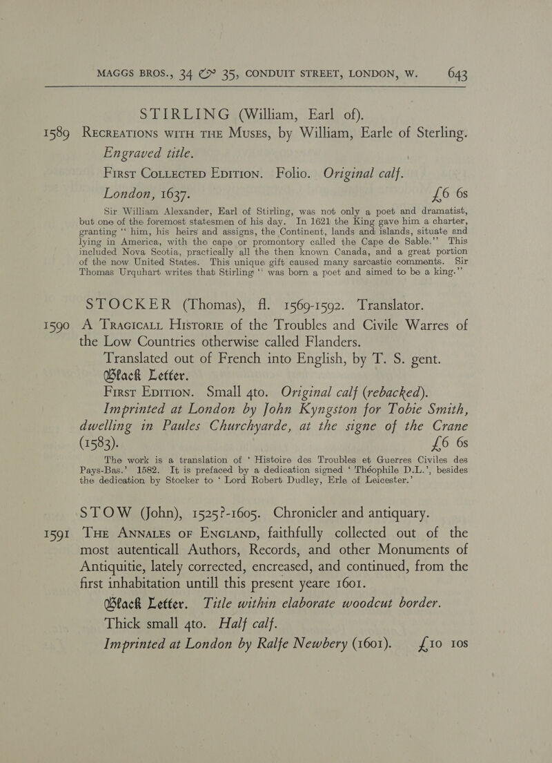 STIRLING (William, Earl of). 1589 RecREATIONS wiTH THE Muses, by William, Earle of Sterling. Engraved title. First CoLLtecteD Epition. Folio. Original calf. London, 1637. £6 6s Sir William Alexander, Earl of Stirling, was not only a poet and dramatist, but one of the foremost statesmen of his day. In 1621 the King gave him a charter, granting ‘‘ him, his heirs and assigns, the Continent, lands and: islands, situate and lying in America, with the cape or promontory called the Cape de Sable.’’ This included Nova Scotia, practically all the then known Canada, and a great portion of the now United States. This unique gift caused many sarcastic comments. Sir Thomas Urquhart writes that Stirling ‘‘ was born a poet and aimed to be a king.”’ STOCKER (Thomas), fl. 1569-1592. Translator. 1590 A TRacicaLt Historie of the Troubles and Civile Warres of the Low Countries otherwise called Flanders. Translated out of French into English, by T. S. gent. Wlack Letter. First Epirion. Small 4to. Original calf (rebacked). Imprinted at London by John Kyngston for Tobie Smith, dwelling in Paules Churchyarde, at the signe of the Crane (1583). £6 6s The work is a translation of * Histoire des Troubles et Guerres Civiles des Pays-Bas.’ 1582. It is prefaced by a dedication signed ‘ Théophile D.L.’, besides the dedication by Stocker to ‘ Lord Robert Dudley, Erle of Leicester.’ STOW (John), 1525?-1605. Chronicler and antiquary. 1591 THe ANNaLEs oF ENcLanp, faithfully collected out of the most autenticall Authors, Records, and other Monuments of Antiquitie, lately corrected, encreased, and continued, from the first inhabitation untill this present yeare 1601. Black Letter. Title within elaborate woodcut border. Thick small 4to. Half calf. Imprinted at London by Ralfe Newbery (1601). £10 10s