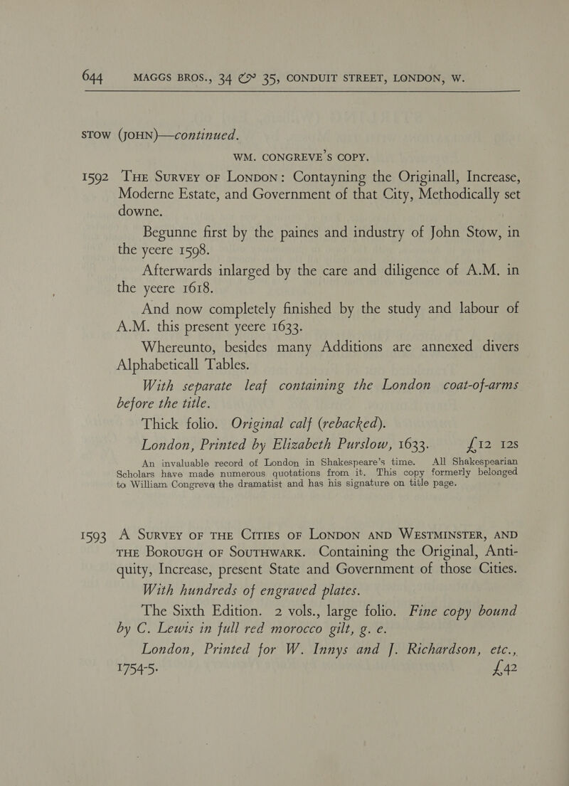 1592 eee WM. CONGREVE S COPY. Tue Survey or Lonpon: Contayning the Originall, Increase, Moderne Estate, and Government of that City, Methodically set downe. Begunne first by the paines and industry of John Stow, in the yeere 1598. Afterwards inlarged by the care and diligence of A.M. in the yeere 1618. And now completely finished by the study and labour of A.M. this present yeere 1633. Whereunto, besides many Additions are annexed divers Alphabeticall ‘Tables. With separate leaf containing the London coat-of-arms before the title. Thick folio. Original calf (rebacked). London, Printed by Elizabeth Purslow, 1633. i225 An invaluable record of London in Shakespeare’s time. All Shakespearian Scholars have made numerous quotations from it. This copy formerly belonged to William. Congreve the dramatist and has his signature on title page. A. Survey oF THE CrTIEs OF LONDON AND WESTMINSTER, AND THE BoroucH oF SourHwark. Containing the Original, Anti- quity, Increase, present State and Government of those Cities. With hundreds of engraved plates. The Sixth Edition. 2 vols., large folio. Fine copy bound by C. Lewis in full red morocco gilt, g. e. London, Printed for W. Innys and J. Richardson, etc., 1754-5: £42