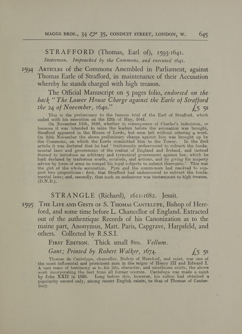  STRAFFORD (Thomas, Earl of), 1593-1641. Statesman. Impeached by the Commons, and executed 1641. oD Thomas Earle of Strafford, in maintenance of their Accusation whereby he stands charged with high treason. The Official Manuscript on 5 pages folio, endorsed on the back “The Lower House Charge against the Earle of Strafford the 24 of November, 1640.” £5 5s This is the preliminary to the famous trial of the Earl of Strafford, which ended with his execution on the 12th of May, 1641. On November 11th, 1640, whether in consequence of Charles’s indecision, or because it was intended to seize the leaders before the accusation was brought, Strafford appeared in the House of Lords, but soon left without uttering a word. On 25th November the above preliminary charge against him was brought up by the Commons, on which the Lords committed him to the Tower. In the first article it was declared that he had ‘ traitorously endeavoured to subvert the funda. mental laws aad government of the realms of England and Ireland, and instead thereof to introduce an arbitrary and tyrannical government against law, which he hath declared by traitorous words, counsels, and actions, and by giving his majesty advice by force of arms to compel his Joyal subjects to submit thereunto.’ This was the gist of the whole accusation. Pym and the commoners had resolved to sup- port two propositions: first, that Strafford had endeavoured to subvert the funda- pee laws; and, secondly, that such an endeavour was tantamount to; high treason. (DN Bia STRANGLE (Richard), 1611-1682. Jesuit. Tue Lire anp Gests oF S. THomas CanTELupE, Bishop of Here- ford, and some time before L. Chancellor of England. Extracted out of the authentique Records of his Canonization as to the maine part, Anonymus, Matt. Paris, Capgrave, Harpsfeld, and others. Collected by R.S.S.I. First Epition. Thick small 8vo. Vellum. Gant; Printed by Robert Walker, 1674. £5 5s Thomas de Cantelupe, chancellor, Bishop of Hereford, and saint, was one of the most influencial and prominent men in the reigns of Henry III and Edward I. A vast mass of testimony as tc his hfe, character, and saintliness exists, the above work incorporating the best from all former sources. Cantelupe was made a saint by John XXII in 1820. Long before this, however, his cultus had obtained a popularity second only, among recent English saints, to that of Thomas of Canter- bury.