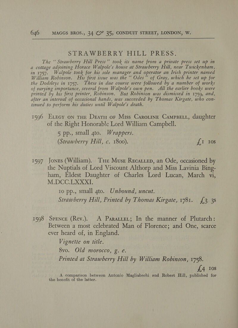  STRAWBERRY “HILL OPRESS, The ‘ Strawberry Hill Press’? took its name from a private press set up in a cottage adjoining Horace Walpole’s house at Strawberry Hull, near Twickenham, in 1757. Walpole took for his sole manager and operator an Irish printer named William Robinson. H1s first issue was the “ Odes”’ of Gray, which he set up for the Dodsleys in 1757. These in due course were followed by a number of works of varying importance, several from Walpole’s own pen. All the earlier books were printed by his first printer, Robinson. But Robinson was dismissed in 1759, and, after an interval of occasional hands, was succeeded by Thomas Kirgate, who con- tinued to perform his duties until Walpole’s death. 1596 Execy on THE Deatr or Miss CaroLinE CampBeELL, daughter of the. Right Honorable Lord William Campbell. 5 pp., small gto. Wrappers. (Strawberry Hill, c. 1800). £1 Ios 1597 Jones (William). ‘Te Muse Recatiep, an Ode, occasioned by the Nuptials of Lord Viscount Althorp and Miss Lavinia Bing- ham, Eldest Daughter of Charles Lord Lucan, March vi, M.DCC.LXXXI. io pp., small 4to. Unbound, uncut. Strawberry Hill, Printed by Thomas Kirgate, 1781. £3 38 1598 SpENcE (Rev.). A ParatreL; In the manner of Plutarch: Between a most celebrated Man of Florence; and One, scarce ever heard of, in England. Vignette on title. 8vo. Old morocco, g. e. Printed at Strawberry Hill by William Robinson, 1758. £4 Ios A comparison between Antonio Magliabechi end Robert Hill, published for the benefit of the latter.