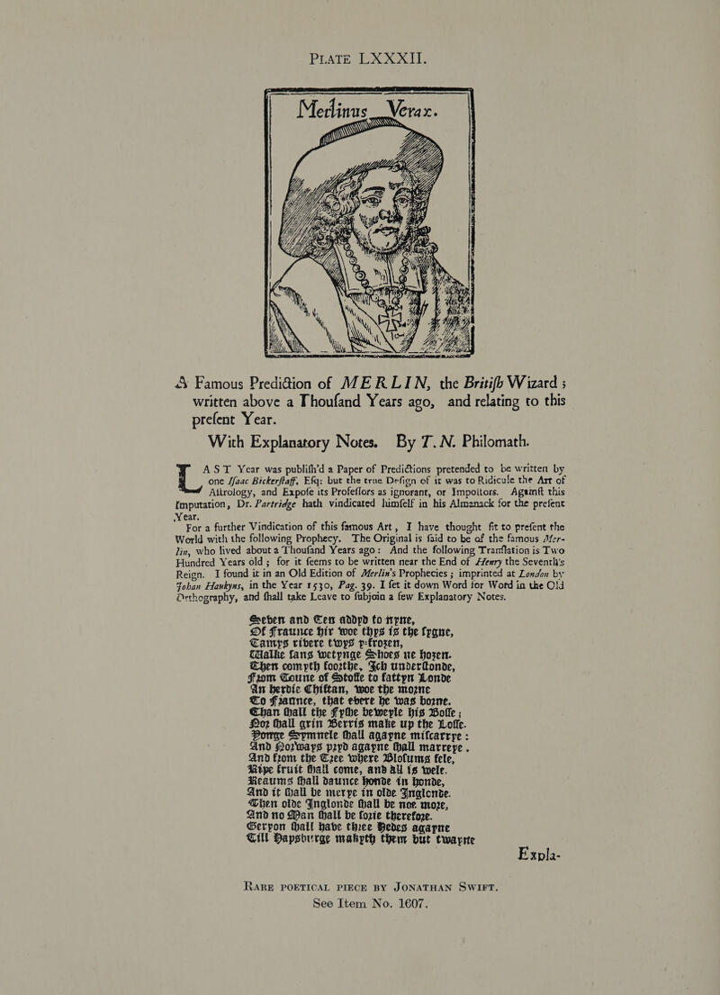 PUATE xo:  &amp; Famous Prediction of MERLIN, the Britifb Wizard ; written above a Thoufand Years ago, and relating to this prefent Year. With Explanatory Notes. By 7T.N. Philomath. AST Year was publifh’d a Paper of Predictions pretended to be written by one Jfaac Bickerftaff, Efq: but the true Defign of it was to Ridicule the Art of Aitrology, and Expofe its Profeflors as ignorant, or Impoitors. Ageinft this (mputation, Dr. Partridge hath vindicated himfelf in his Almanack for the prefent Year. For a further Vindication of this famous Art, I have thought fit to prefent the World with the following Prophecy. The Original is faid to be af the famous Jfer- Jin, who fived about a Thoufand Years ago: And the following Tranflation is Two Hundred Years old; for it feems to be written near the End of Henry the Seventli’s Reign. I found it in an Old Edition of Mer/in’s Prophecies ; imprinted at London by Johan Havkyns, in the Year 1530, Pag. 39. I fet it down Word tor Wotd in the Old Orthography, and fhall take Leave to fubjoin a few Explanatory Notes. Seber and Cet addpd fo tryne, Of Fraunce Hir woe thps 13 the frgne, Camps ribere twys p-frosen, THalke fans wetpnge Shoes we Hosen. Chen compth foorthe, Fch undertonde, fFfrzom Coune of Stoffe to fattyn Londe An berdie Chiftan, woe the mozne Co Fzannce, that evere be was borne. Chan thail the Fythe beweple His Bolle ; oz hall grin BWerris make up the Lofie. Porge Spmnele Hall agayne mifcarrye : And forways ppd agapne Mall marreye . And from the Cree where Biofums fele, Rtpe Cruit Hhall come, and ay is wele. Reaums Hall daunce honde in Honde, And it Hall be merpe in olde Fnalonie. Men olde Jnglonde Hall be nor more, And no Pan Hall be Corie therefore. Gerpon hall babe three Bedes agapne Till Hapsourge makyth them but twayrte Xpla- RARE POETICAL PIECE BY JONATHAN SWIFT.