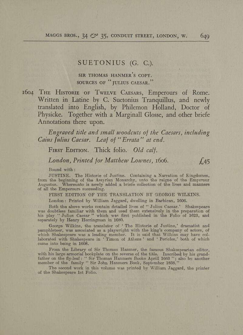  SUBTEONIUS (G. |G). SIR THOMAS HANMER’S COPY. SOURCES OF “JULIUS CAESAR.” 1604 THe Historie or Twetve Carsars, Emperours of Rome. Written in Latine by C. Suetonius Tranquillus, and newly translated into English, by Philemon Holland, Doctor of Physicke. Together with a Marginall Glosse, and other briefe Annotations there upon. Engraved title and small woodcuts of the Caesars, including Caius Julius Caesar. Leaf of “ Errata’’ at end. First Eprrion. Thick folio. Old calf. London, Printed for Matthew Lownes, 1606. £45 Bound with: JUSTINE. The Historie of Justine. Containing a Narration of Kingdomes, from the beginning of the Assyrian Monarchy, unto the raigne of the Emperour Augustus. Whereunto is newly added a briefe collection of the lives and manners of all the Emperours succeeding. FIRST EDITION OF THE TRANSLATION BY GEORGE WILKINS. London: Printed by William Jaggard, dwelling in Barbican, 1606. Both tha above works contain detailed lives of ‘‘ Julius Caesar.” Shakespeare was doubtless familiar with them and used them extensively in the preparation of his play ‘‘ Julius Caesar ’’ which was first published in the Folio of 1623, and separately by Henry Herringman in 1680. George Wilkins, the translator of ‘ The Historie of Justine,’ dramatist and pamphleteer, was associated as a playwright with the king’s company of actors, of which Shakespeare was a leading member. It is said that Wilkins may have col- laborated with Shakespeare in ‘ Timon of Athens’ and ‘ Pericles,’ both of which came into being in 1608. From the Library of Sir Thomas Hanmer, the famous Shakespearian editor, with his large armorial bookplate on the reverse of the title. Inscribed by his grand- father on the fly-leaf: ‘‘ Sir Thomas Hanmers Booke Aprill 1663 ’’; also by. another member of the family ‘‘ Sir John Hanmers Book, September 1838.”’ The second work in this volume was printed by William Jaggard, the printer of the Shakespeare 1st Folio.