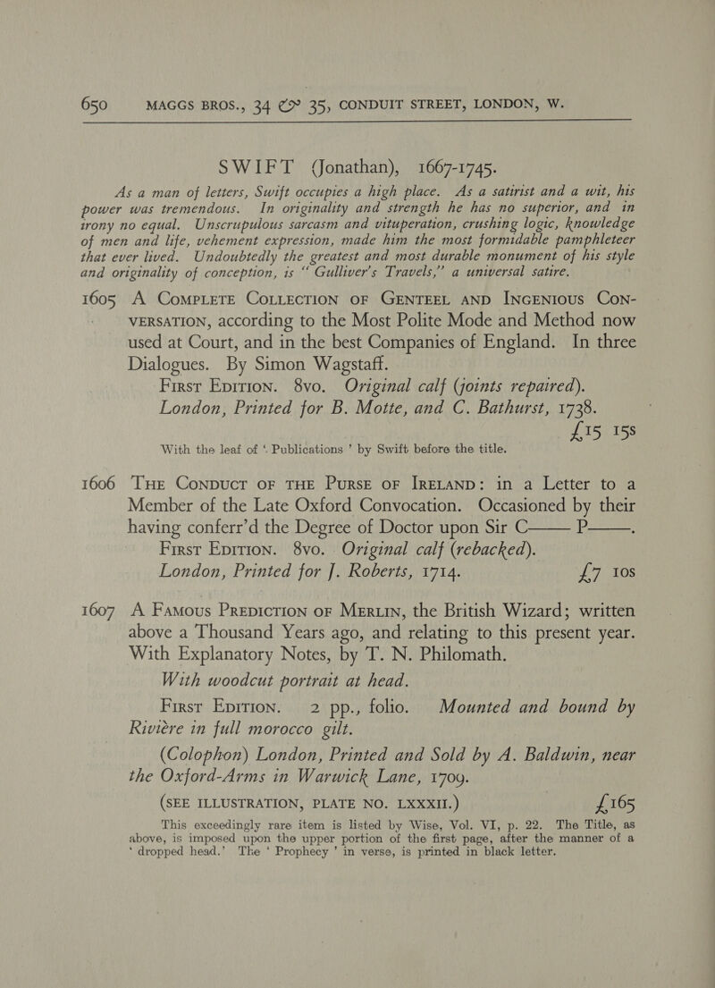  SWIFT (Jonathan), 1667-1745. As a man of letters, Swift occupies a high place. As a satirist and a wit, his power was tremendous. In originality and strength he has no superior, and in irony no equal. Unscrupulous sarcasm and vituperation, crushing logic, knowledge of men and life, vehement expression, made him the most formidable pamphleteer that ever lived. Undoubtedly the greatest and most durable monument of his style and originality of conception, is “ Gulliver's Travels,” a unwersal satire. 1605 A CompLeTE CoLLECTION OF GENTEEL AND INGENIOUS CoNn- _ -VERSATION, according to the Most Polite Mode and Method now used at Court, and in the best Companies of England. In three Dialogues. By Simon Wagstaff. First Epition. 8vo. Original calf (joints repaired). London, Printed for B. Motte, and C. Bathurst, 1728. £15 158 With the leaf of ‘ Publications ’ by Swift before the title. 1606 THE Conpuct OF THE PuRSE OF IRELAND: in a Letter to a Member of the Late Oxford Convocation. Occasioned by their   having conferr’d the Degree of Doctor upon Sir C P First Eprtion. 8vo. Original calf (rebacked). London, Printed for J]. Roberts, 1714. pT tos 1607 A Famous Prepiction or MeErtin, the British Wizard; written above a Thousand Years ago, and relating to this present year. With Explanatory Notes, by T. N. Philomath. With woodcut portrait at head. First Epirion. 2 pp., folio. Mounted and bound by Riviere in full morocco gilt. (Colophon) London, Printed and Sold by A. Baldwin, near the Oxford-Arms in Warwick Lane, 1709. (SEE ILLUSTRATION, PLATE NO. LXXXII.) £165 This exceedingly rare item is listed by Wise, Vol. VI, p. 22. The Title, as above, is imposed upon the upper portion of the first page, after the manner of a ‘ dropped head.’ The ‘ Prophecy ’ in verse, is printed in black letter.
