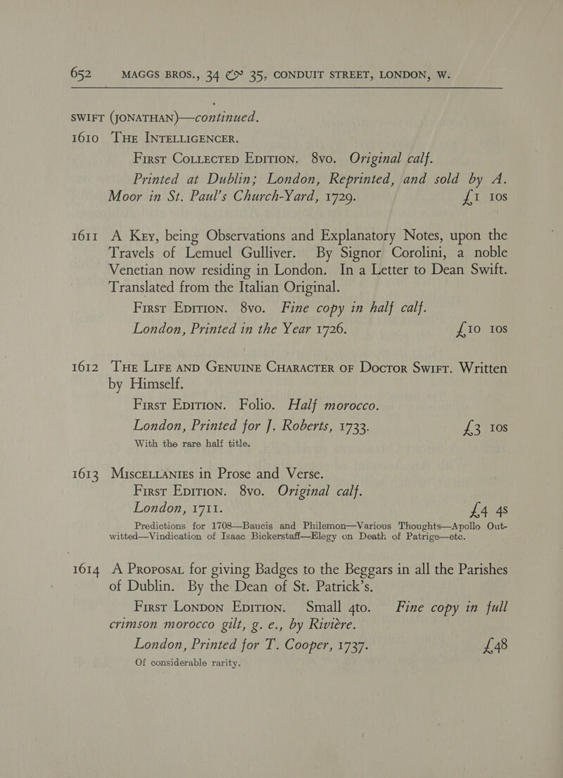 1610 1611 1612 1613 1614 THe INTELLIGENCER. First CotLectED Epirion. 8vo. Original calf. Printed at Dublin; London, Reprinted, and sold by A. Moor in St. Paul’s Church-Yard, 1729. £1 10s A Key, being Observations and Explanatory Notes, upon the Travels of Lemuel Gulliver. By Signor Corolini, a noble Venetian now residing in London. In a Letter to Dean Swift. Translated from the Italian Original. First Eprrion. 8vo. Fine copy in half calf. London, Printed in the Year 1726. £10 tos Tue Lire AND GENUINE CHARACTER OF Docror Swit. Written by Himself. First Eprrion. Folio. Half morocco. London, Printed for J]. Roberts, 1733. £3 10s With the rare half title. MiscELLANIES in Prose and Verse. First Epirion. 8vo. Original calf. London, 1711. £4 4s Predictions for 1708—Baucis and Philemon—Various Thoughts—Apollo Out- witted—Vindication of Isaac Bickerstaff—Elegy on Death of Patrige—ete. A Proposat for giving Badges to the Beggars in all the Parishes of Dublin. By the Dean of St. Patrick’s. | First Lonpon Epirion. Small 4to. Fine copy in full crimson morocco gilt, g. e., by Riviere. London, Printed for T. Cooper, 1737. es Of considerable rarity.