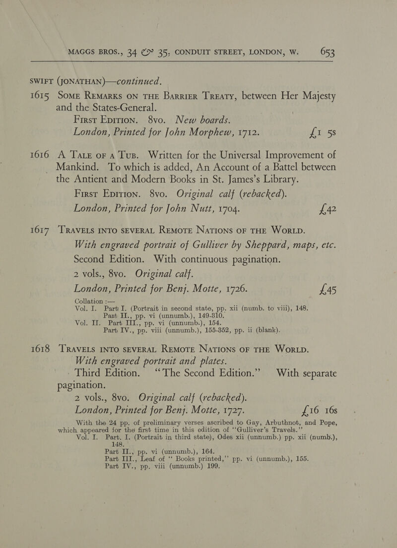 SWIFT (JONATHAN)—continued. 1615 Some Remarks ON THE Barrier Treaty, between Her Majesty and the States-General. First Eprrion. 8vo. New boards. London, Printed for John Morphew, 1712. £1 5s 1616 A Tare or a Tus. Written for the Universal Improvement of Mankind. To which is added, An Account of a Battel between the Antient and Modern Books in St. James’s Library. First Epirion. 8vo. Original calf (rebacked). London, Printed for John Nutt, 1704. £42 1617 ‘TRAVELS INTO SEVERAL REMOTE NATIONS OF THE Wor LD. With engraved portrait of Gulliver by Sheppard, maps, etc. Second Edition. With continuous pagination. 2 vols., 8vo. Original calf. London, Printed for Benj. Motte, 1726. £45 Collation :— Vol, I. Parti I. (Portrait in second state, pp. xii (numb. to viii), 148. Part HI., pp. vi (unnumb.), 149-310. Vol. Il. Part IIi., pp. vi (unnumb.), 154. Part) IV., pp. viii (unnumb.), 155-352, pp. ii (blank). 1618 “TRAVELS INTO SEVERAL REMOTE NaTIONsS OF THE WORLD. With engraved portrait and plates. Third Edition. ‘‘ The Second Edition.’ With separate pagination. 2 vols., 8vo. Original calf (rebacked). | London, Printed for Benj. Motte, 1727. £16 16s With the 24 pp. of preliminary verses ascribed to Gay, Arbuthnot, and Pope, which, appeared for the first time in this edition of ‘‘Gulliver’s Travels.’’ Vol. I. Part. I. (Portrait in third state), Odes xii (unnumb.) pp. xii (numb.), 148. | Part II., pp. vi (unnumb.), 164. Part III., Leaf of ‘‘ Books printed,’’ pp. vi (unnumb.), 155. Part IV., pp. viii (unnumb.) 199.