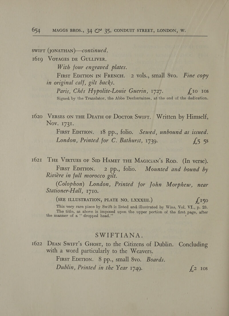 SWIFT (JONATHAN)—continued. 1619 VOYAGES DE GULLIVER. With four engraved plates. First Eprrion 1n Frencu. 2 vols., small 8vo. Fine copy in original calf, gilt backs. Paris, Chés Hypolite-Louie Guerin, 1727. £10- Ios Signed, by the Translator, the Abbe Desfontaines, at the end of the dedication. 1620 VERSES ON THE Deatu oF Doctor Swirt. Written by Himself, Nov. 1731. First Eprrion. 18 pp., folio. Sewed, unbound as issued. London, Printed for C. Bathurst, 1739. £5 5s 1621 THe Virtues or Sip Hamer tHE Macician’s Rop. (In verse). First Eprrion. 2 pp., folio. Mounted and bound by Riviere in full morocco gilt. (Colophon) London, Printed for John Morphew, near Stationer-Hall, 1710. (SEE ILLUSTRATION, PLATE NO. LXXXIII.) £150 This very rare piece by Swift is listed and illustrated by Wisa, Vol. VI., p. 23. The title, as above is imposed upon the upper portion of the first page, after the manner ‘of a ‘‘ dropped head.’’ SWIFTIANA. 1622 Dean Swirr’s Guost, to the Citizens of Dublin. Concluding with a word particularly to the Weavers. First Epirion. 8 pp., small 8vo. Boards. Dublin, Printed in the Year 1749. {2-308