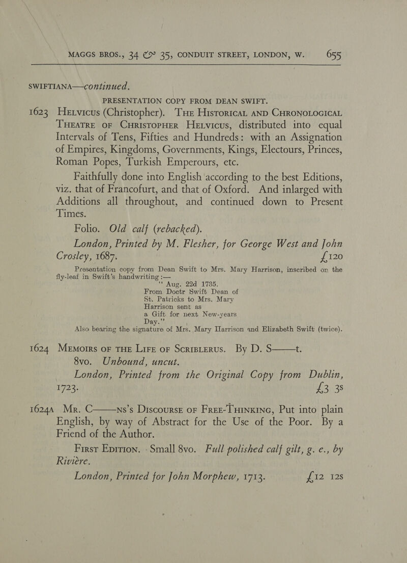 SWIFTIANA—continued. PRESENTATION COPY FROM DEAN SWIFT. 1623 Hexvicus (Christopher). ‘THe HistortcaL AND CHRONOLOGICAL THEATRE OF CuristopHER Hetvicus, distributed into equal Intervals of Tens, Fifties and Hundreds: with an Assignation of Empires, Kingdoms, Governments, Kings, Electours, Princes, Roman Popes, Turkish Emperours, etc. Faithfully done into English according to the best Editions, viz. that of Francofurt, and that of Oxford. And inlarged with Additions all throughout, and continued down to Present Times. Folio. Old calf (rebacked). London, Printed by M. Flesher, for George West and John Crosley, 1687. £120 Presentation copy from Dean Swift to Mrs. Mary Harrison, inscribed or the fly-leaf in Swift’s handwriting :— ‘Aug. 22d 1735. From Doctr Swift Dean of St. Patricks to Mrs. Mary Harrison sent as a Gift for next New-years Day.”’ Also bearing the signature of Mrs. Mary Harrison and Elizabeth Swift (twice). 1624 Memoirs oF THE Lire oF Scristerus. By D. S——+. 8vo. Unbound, uncut. London, Printed from the Original Copy from Dublin, W723: £3 3s 16244 Mr. C ns’s Discoursr oF Fret-THinxine, Put into plain English, by way of Abstract for the Use of the Poor. By a Friend of the Author. First Eprrion. - Small 8vo. Full polished calf gilt, g. e., by Riviere. London, Printed for John Morphew, 1713. ai CS 